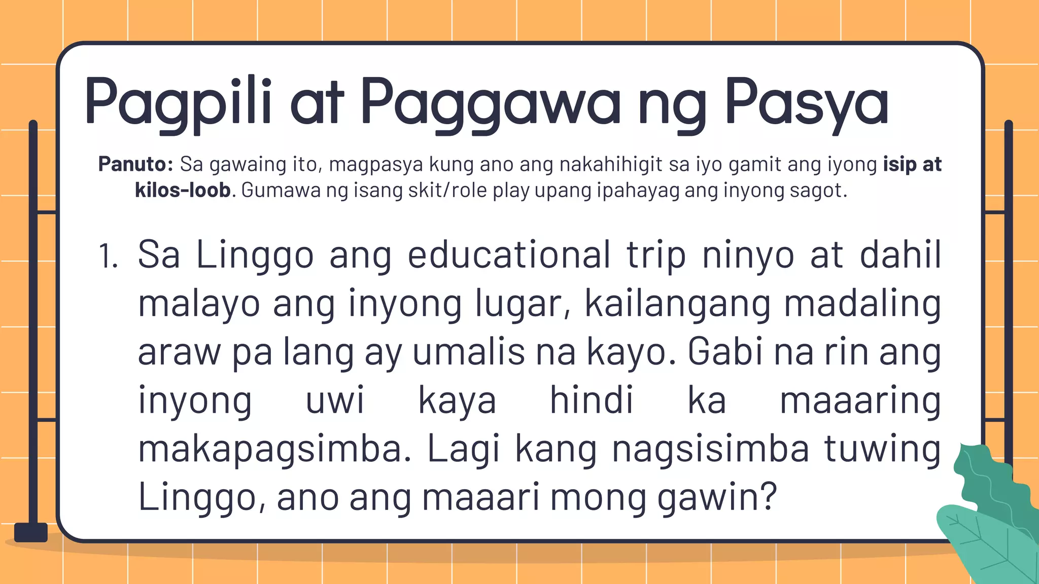 Pagpili at Paggawa ng Pasya
Panuto: Sa gawaing ito, magpasya kung ano ang nakahihigit sa iyo gamit ang iyong isip at
kilos-loob. Gumawa ng isang skit/role play upang ipahayag ang inyong sagot.
1. Sa Linggo ang educational trip ninyo at dahil
malayo ang inyong lugar, kailangang madaling
araw pa lang ay umalis na kayo. Gabi na rin ang
inyong uwi kaya hindi ka maaaring
makapagsimba. Lagi kang nagsisimba tuwing
Linggo, ano ang maaari mong gawin?
 