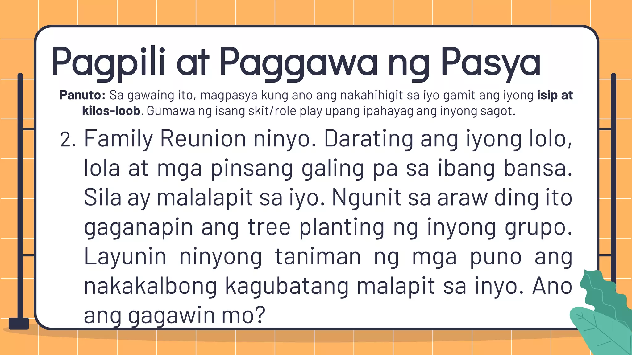 Pagpili at Paggawa ng Pasya
Panuto: Sa gawaing ito, magpasya kung ano ang nakahihigit sa iyo gamit ang iyong isip at
kilos-loob. Gumawa ng isang skit/role play upang ipahayag ang inyong sagot.
2. Family Reunion ninyo. Darating ang iyong lolo,
lola at mga pinsang galing pa sa ibang bansa.
Sila ay malalapit sa iyo. Ngunit sa araw ding ito
gaganapin ang tree planting ng inyong grupo.
Layunin ninyong taniman ng mga puno ang
nakakalbong kagubatang malapit sa inyo. Ano
ang gagawin mo?
 