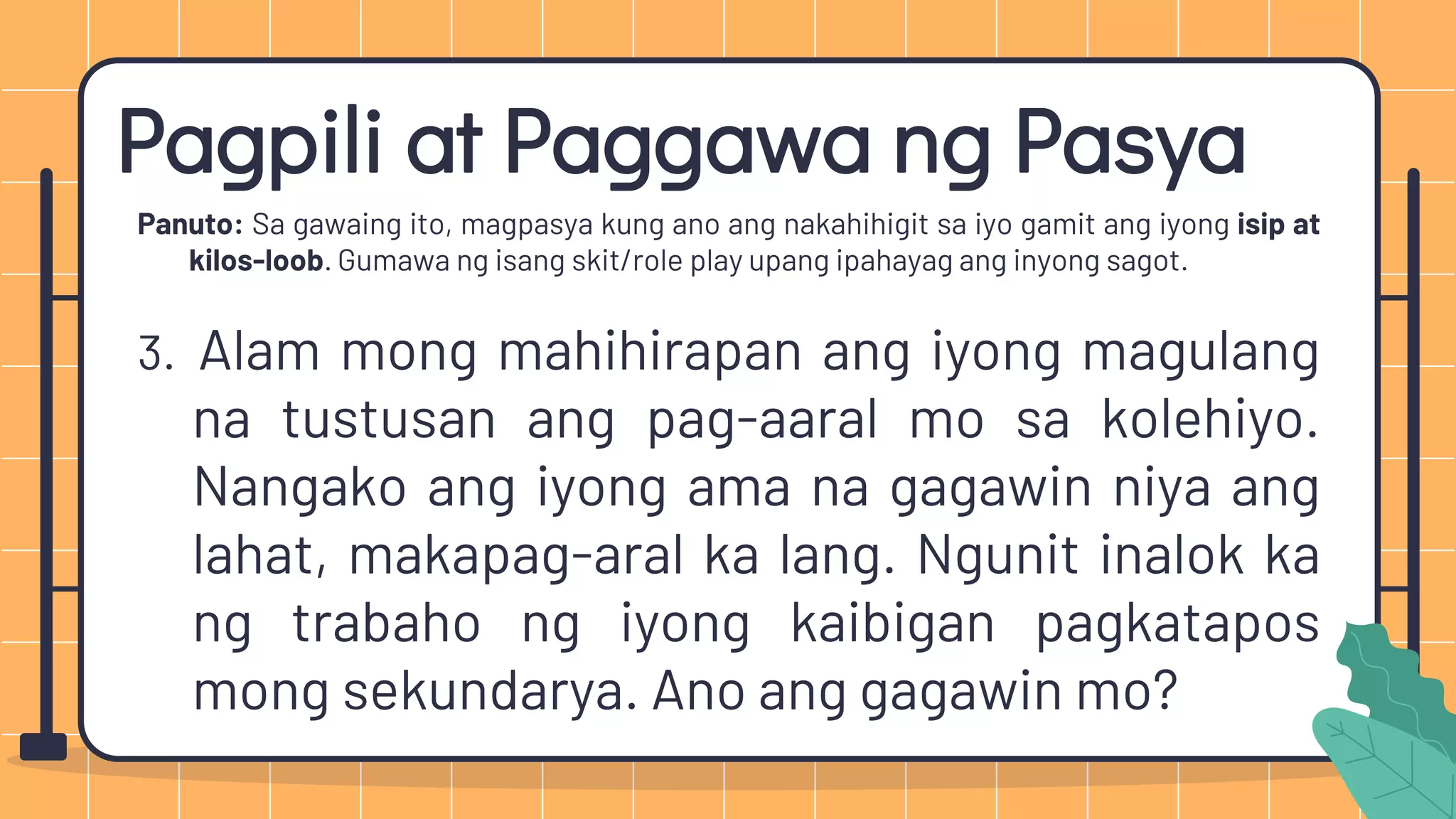 Pagpili at Paggawa ng Pasya
Panuto: Sa gawaing ito, magpasya kung ano ang nakahihigit sa iyo gamit ang iyong isip at
kilos-loob. Gumawa ng isang skit/role play upang ipahayag ang inyong sagot.
3. Alam mong mahihirapan ang iyong magulang
na tustusan ang pag-aaral mo sa kolehiyo.
Nangako ang iyong ama na gagawin niya ang
lahat, makapag-aral ka lang. Ngunit inalok ka
ng trabaho ng iyong kaibigan pagkatapos
mong sekundarya. Ano ang gagawin mo?
 