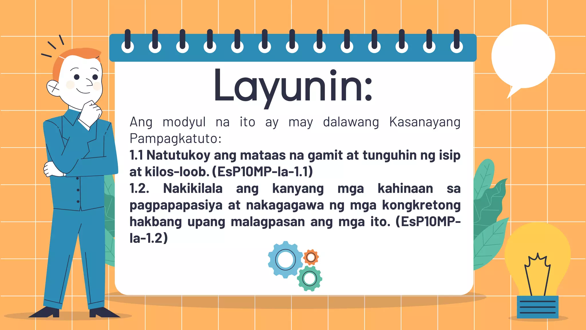 Layunin:
Ang modyul na ito ay may dalawang Kasanayang
Pampagkatuto:
1.1 Natutukoy ang mataas na gamit at tunguhin ng isip
at kilos-loob. (EsP10MP-Ia-1.1)
1.2. Nakikilala ang kanyang mga kahinaan sa
pagpapapasiya at nakagagawa ng mga kongkretong
hakbang upang malagpasan ang mga ito. (EsP10MP-
Ia-1.2)
 