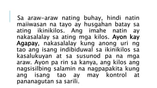 Sa araw-araw nating buhay, hindi natin
maiiwasan na tayo ay husgahan batay sa
ating ikinikilos. Ang imahe natin ay
nakasalalay sa ating mga kilos. Ayon kay
Agapay, nakasalalay kung anong uri ng
tao ang isang indibiduwal sa ikinikilos sa
kasalukuyan at sa susunod pa na mga
araw. Ayon pa rin sa kanya, ang kilos ang
nagsisilbing salamin na nagpapakita kung
ang isang tao ay may kontrol at
pananagutan sa sarili.
 