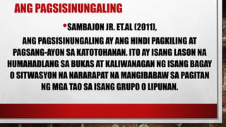 ANG PAGSISINUNGALING
•SAMBAJON JR. ET.AL (2011),
ANG PAGSISINUNGALING AY ANG HINDI PAGKILING AT
PAGSANG-AYON SA KATOTOHANAN. ITO AY ISANG LASON NA
HUMAHADLANG SA BUKAS AT KALIWANAGAN NG ISANG BAGAY
O SITWASYON NA NARARAPAT NA MANGIBABAW SA PAGITAN
NG MGA TAO SA ISANG GRUPO O LIPUNAN.
 