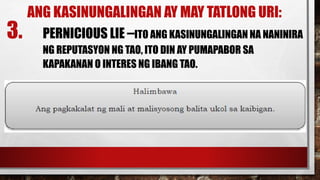 ANG KASINUNGALINGAN AY MAY TATLONG URI:
3. PERNICIOUS LIE –ITO ANG KASINUNGALINGAN NA NANINIRA
NG REPUTASYON NG TAO, ITO DIN AY PUMAPABOR SA
KAPAKANAN O INTERES NG IBANG TAO.
 