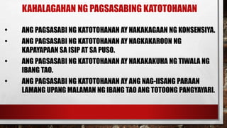 KAHALAGAHAN NG PAGSASABING KATOTOHANAN
• ANG PAGSASABI NG KATOTOHANAN AY NAKAKAGAAN NG KONSENSIYA.
• ANG PAGSASABI NG KATOTOHANAN AY NAGKAKAROON NG
KAPAYAPAAN SA ISIP AT SA PUSO.
• ANG PAGSASABI NG KATOTOHANAN AY NAKAKAKUHA NG TIWALA NG
IBANG TAO.
• ANG PAGSASABI NG KATOTOHANAN AY ANG NAG-IISANG PARAAN
LAMANG UPANG MALAMAN NG IBANG TAO ANG TOTOONG PANGYAYARI.
 