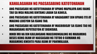 KAHALAGAHAN NG PAGSASABING KATOTOHANAN
• ANG PAGSASABI NG KATOTOHANAN AY UPANG MAPALAYA ANG IBANG
TAO SA MGA MALING BINTANG LABAN SA KANILA.
• ANG PAGSASABI NG KATOTOHANAN AY NAGAGAMIT DIN UPANG ITO AY
MAGING LEKSYON SA ISANG TAO.
• ANG PAGSASABI NG KATOTOHANAN AY MAGBIBIGAY SA ISANG TAO NG
MAGANDANG REPUTASYON AT DIGNIDAD.
• HINDI MO NA RIN KAILANGANG MAGSINUNGALING NG MARAMING
BESES KUNG IKAW AY NAGSASABI NG TOTOO O GUMAWA NG
MARAMING KWENTO PARA IKAW AY PANIWALAAN.
 