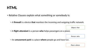 HTML
> Relative Clauses explain what something or somebody is:
> A firewall is a device that monitors the incoming and outgoing traffic network.
> A flight attendant is a person who helps passengers on a plane.
> An amusement park is a place where people go and have fun.
Object: that
Person: who
Place: where
 