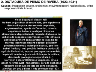 2. DICTADURA DE PRIMO DE RIVERA (1923-1931)
Causes: incapacitat govern, creixement moviment obrer i nacionalistes, evitar
responsabilitats Annual.
Visca Espanya i visca el rei!
No hem de justificar el nostre acte, que el poble sa
demana i imposa. Assassinats de prelats,
exgovernadors, agents de l'autoritat, patrons,
capatassos i obrers; audaços i impunes
atracaments; depreciació de moneda; disbauxes de
milions de despeses reservades; (…) vils intrigues
polítiques prenent com a pretext la tragèdia del
Marroc; incerteses davant d'aquest gravíssim
problema nacional; indisciplina social, que fa el
treball ineficaç i nul; precària i ruïnosa producció
agrícola i industrial; impune propaganda comunista;
impietat i incultura; justícia influïda per la política;
descarada propaganda separatista. (…)
No venim a plorar llàstimes i vergonyes, sinó a
posar-hi remei aviat i radicalment, per a la qual cosa
requerim el concurs de tots els bons ciutadans.
Manifest del cop d'Estat, 13 de setembre del 1923.
 