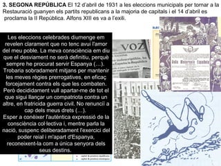 3. SEGONA REPÚBLICA El 12 d’abril de 1931 a les eleccions municipals per tornar a la
Restauració guanyen els partits republicans a la majoria de capitals i el 14 d’abril es
proclama la II República. Alfons XIII es va a l’exili.
Les eleccions celebrades diumenge em
revelen clarament que no tenc avui l'amor
del meu poble. La meva consciència em diu
que el desviament no serà definitiu, perquè
sempre he procurat servir Espanya (…).
Trobaria sobradament mitjans per mantenir
les meves règies prerrogatives, en eficaç
forcejament contra els que les combaten.
Però decididament vull apartar-me de tot el
que sigui llançar un compatriota contra un
altre, en fratricida guerra civil. No renunciï a
cap dels meus drets (…).
Esper a conèixer l'autèntica expressió de la
consciència col·lectiva i, mentre parla la
nació, suspenc deliberadament l'exercici del
poder reial i m'apart d'Espanya,
reconeixent-la com a única senyora dels
seus destins.
 
