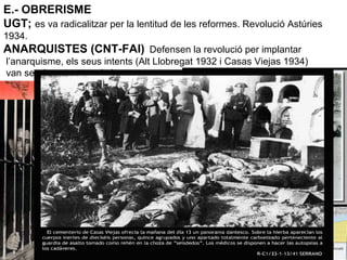 E.- OBRERISME
UGT; es va radicalitzar per la lentitud de les reformes. Revolució Astúries
1934.
ANARQUISTES (CNT-FAI) Defensen la revolució per implantar
l’anarquisme, els seus intents (Alt Llobregat 1932 i Casas Viejas 1934)
van ser durament reprimits.
 
