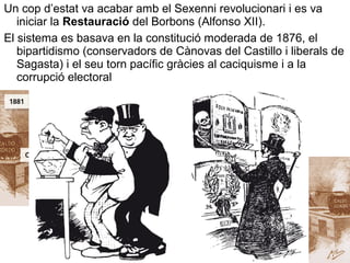 Un cop d’estat va acabar amb el Sexenni revolucionari i es va
iniciar la Restauració del Borbons (Alfonso XII).
El sistema es basava en la constitució moderada de 1876, el
bipartidismo (conservadors de Cànovas del Castillo i liberals de
Sagasta) i el seu torn pacífic gràcies al caciquisme i a la
corrupció electoral
 