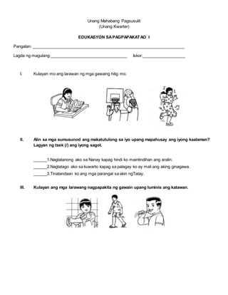 Unang Mahabang Pagsusulit
(Unang Kwarter)
EDUKASYON SAPAGPAPAKATAO I
Pangalan: ___________________________________________________________________
Lagda ng magulang:__________________________________ Iskor:___________________
I. Kulayan mo ang larawan ng mga gawaing hilig mo.
II. Alin sa mga sumusunod ang makatutulong sa iyo upang mapahusay ang iyong kaalaman?
Lagyan ng tsek (/) ang iyong sagot.
______1.Nagtatanong ako sa Nanay kapag hindi ko maintindihan ang aralin.
______2.Nagtatago ako sa kuwarto kapag sa palagay ko ay mali ang aking ginagawa.
______3.Tinatandaan ko ang mga parangal sa akin ngTatay.
III. Kulayan ang mga larawang nagpapakita ng gawain upang luminis ang katawan.
 
