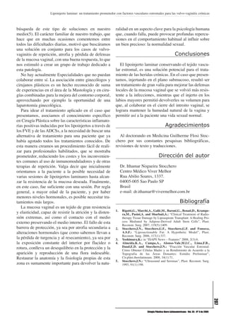 Lipoinjerto laminar: un tratamiento prometedor con factores vasculares estromales para las vulvo-vaginitis crónicas



búsqueda de este tipo de soluciones en nuestro                     ralidad en un aspecto clave para la psicología humana
medio(5). El carácter familiar de nuestro trabajo, que             que, cuando falla, puede provocar profundas repercu-
hace que en muchas ocasiones comentemos entre                      siones en el comportamiento habitual al influir sobre
todos las dificultades diarias, motivó que buscáramos              un bien precioso: la normalidad sexual.
una solución en conjunto para los casos de vulvo-
vaginitis de repetición, atrofia y pérdida de defensas                                                                 Conclusiones
de la mucosa vaginal, con una buena respuesta, lo que
nos estimuló a crear un grupo de trabajo dedicado a                   El lipoinjerto laminar conservando el tejido vascu-
esta patología.                                                    lar estromal, es una solución potencial para el trata-
   No hay actualmente Especialidades que no puedan                 miento de las heridas crónicas. En el caso que presen-
colaborar entre sí. La asociación entre ginecólogos y              tamos, injertando en el plano submucoso, resultó ser
cirujanos plásticos es un hecho reconocido de suma                 un tratamiento de gran valía para mejorar las defensas
de experiencias en el área de la Mastología y en ciru-             locales de la mucosa vaginal que se volvió más resis-
gías combinadas para la mejora del contorno corporal,              tente a la infecciones, mientras que el injerto en los
aprovechando por ejemplo la oportunidad de una                     labios mayores permitió devolverles su volumen para
laparotomía ginecológica.                                          que, al colaborar en el cierre del introito vaginal, se
   Para idear el tratamiento aplicado en el caso que               lograra mantener la humedad natural de la vagina y
presentamos, asociamos el conocimiento específico                  permitir así a la paciente una vida sexual normal.
en Cirugía Plástica sobre las características inflamato-
rias positivas inducidas por los lipoinjertos a través de                                                    Agradecimientos
los FVE y de las ADCSs, a la necesidad de buscar una
alternativa de tratamiento para una paciente que ya                  Al doctorando en Medicina Guilherme Flosi Stoc-
había agotado todos los tratamientos conocidos. De                 chero por sus constantes pesquisas bibliográficas,
esta manera creamos un procedimiento fácil de reali-               revisiones de texto y traducciones.
zar para profesionales habilitados, que se mostraba
prometedor, reduciendo los costes y los inconvenien-                                                  Dirección del autor
tes comunes al uso de inmunomoduladores y de otras
terapias de repetición. Valga decir que inicialmente                    Dr. Ithamar Nogueira Stocchero
orientamos a la paciente a la posible necesidad de                      Centro Médico Viver Melhor
varias sesiones de lipoinjertos laminares hasta alcan-                  Rua Abilio Soares, 1337.
zar la resistencia de la mucosa deseada. Finalmente,                    04005-005 Sao Paulo SP
en este caso, fue suficiente con una sesión. Por regla                  Brasil
general, a mayor edad de la paciente, y por haber                       e-mail: dr.ithamar@vivermelhor.com.br
menores niveles hormonales, es posible necesitar tra-
tamientos más largos.                                                                                                       Bibliografía
   La mucosa vaginal es un tejido de gran resistencia
                                                                   1.    Rigotti,G., Marchi,A., Galiè,M., Baroni,G., Benati,D., Krampe-
y elasticidad, capaz de resistir la atrición y la disten-                ra,M., Pasini,A. and Sbarbati,A.: “Clinical Treatment of Radio-
sión extremas, así como el contacto con el medio                         therapy Tissue Damage by Lipoaspirate Transplant: A Healing Pro-
externo preservando el medio interno. El fallo de esta                   cess Mediated by Adipose-Derived Adult Stem Cells”, Plast.
                                                                         Reconstr. Surg. 2007, 119(5):1409.
barrera de protección, ya sea por atrofia secundaria a             2.    Stocchero,I.N., Stocchero,G.F., Stocchero,G.F. and Fonseca,
alteraciones hormonales (que como sabemos llevan a                       A.S.F.: “Liposuctionable Fat: A Hypothetic Model”, Plast.
                                                                         Reconstr. Surg. 2006, 117(1):337.
la pérdida de turgencia y al resecamiento), ya sea por             3.    Yoshimura,K.: in “ISAPS News – Features” 2008, 2(3):6.
la exposición constante del interior por flacidez o                4.    Almeida,K.A., Campa,A., Alonso-Vale,M.I.C., Lima,F.B.,
rotura, conlleva un desequilibrio en la protección y la                  Daud,E.D. and Stocchero,I.N.: “Fracción Vascular Estromal:
                                                                         Cómo Obtener Células Madre y su Rendimiento de Acuerdo a la
aparición y reproducción de una flora indeseable.                        Topografia de las Áreas Donantes: Estúdio Preliminar”,
Restaurar la anatomía y la fisiología propias de esta                    Cir.plást.iberolatinoam. 2008, 34(1):71.
                                                                   5.    Stocchero,I.N.: “Ultrasound and Seromas”, Plast. Reconstr. Surg.
zona es sumamente importante para devolver la natu-                      1993, 91(1):198.
                                                                                                                                                             207




                                                                                           Cirugía Plástica Ibero-Latinoamericana - Vol. 35 - Nº 3 de 2009
 
