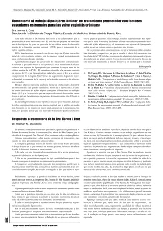 Stocchero, Ithamar N., Stocchero, Gelde H.F., Stocchero, Gustavo F., Stocchero, Vivian G.Z., Fonseca Alexandre, S.F., Fonseca Eleonora, F.S.



      Comentario al trabajo «Lipoinjerto laminar: un tratamiento prometedor con factores
      vasculares estromales para las vulvo-vaginitis crónicas»
      Dra. Norma I. Cruz
      Directora de la División de Cirugía Plástica.Escuela de Medicina, Universidad de Puerto Rico

          Ante todo felicitar al Dr. Ithamar Stocchero y sus colaboradores por la          en ese grupo de pacientes. Sin embargo, estudios experimentales han repor-
      presentación de este interesante caso. El artículo nos propone un innovador          tado que la edad avanzada y la diabetes afectan estas células estromales deri-
      uso de los injertos de grasa, en particular de las células madre de alto rendi-      vadas del tejido adiposo (4) y el tratamiento con injertos de lipoaspirado
      miento de la fracción vascular estromal (FVE) para el tratamiento de la              podría no ser tan exitoso como en pacientes más jóvenes.
      vulvo-vaginitis crónica.                                                                 En los próximos años comenzaremos a ver en la literatura médica estudios
          El Dr. Stocchero nos presenta el caso de una mujer de 42 años con un his-        bien diseñados, prospectivos, en que se estudie el efecto del tratamiento con
      torial de vulvo-vaginitis crónica, con la mucosa vaginal persistentemente            las células de la FVE (células precursoras de adipósitos) comparando el grupo
      seca, e infecciones locales repetidas.                                               de estudio con un grupo control. Eso no le resta valor al reporte de caso de
          Aparentemente después de agotar todos los tratamientos convencionales            este innovador tratamiento, y felicito de nuevo a los autores por su resultado
      le refieren la paciente debido a su experiencia en el tratamiento de úlceras
      crónicas con injertos de lipoaspirado (que contiene la mayor parte de las                                                                            Bibliografía
      células madres de la FVE). El tratamiento ofrecido a la paciente consistió
      en injertos de 10 cc de lipoaspirado en cada labio mayor y 4 cc a la submu-          1.   De Ugarte DA, Morizono K, Elbarbary A, Alfonso Z, Zuk PA, Zhu
      cosa posterior de la vagina. Tras 9 meses de seguimiento, la paciente repor-              M, Dragoo JL, Ashjian P, Thomas B, Benhaim P, Chen I, Fraser J,
      ta humedad permanente de la vagina y no ha tenido recurrencia de infeccio-                Hedrick MH.: “Comparison of multi-lineage cells from human adipo-
      nes vaginales.                                                                            se tissue and bone marrow.” Cells Tissues Organs. 2003;174(3):101.
          El tejido adiposo representa una buena fuente de células madre, disponible       2.   Rydén M, Dicker A, Götherström C, Aström G, Tammik C, Arner
      de forma sencilla y en grandes cantidades a través de la liposucción. Las célu-           P, Le Blanc K.: “Functional characterization of human mesenchymal
      las madre derivadas del tejido adiposo consiguen diferenciarse en múltiples               stem cells derived adipocytes.” Biochem Biophys Res Commun.
      linajes (1-3) y se ha reportado que son capaces de revertir los cambios causa-            2003;311(2):391.
      dos en la piel por la radioterapia en pacientes de mastectomías (cita 1 Rigotti et   3.   Gimble J, Guillak F.: “Adipose-derived adult stem cells: Isolation, cha-
      al. en artículo).                                                                         racterization, differentiation potential.” Cytotherapy. 2003;5(5):362.
          La paciente presentada en este reporte es un caso poco frecuente, dado que       4.   El-ftesi s, Chang EI, Longaker MT, Gurtner GC.: “Aging and diabe-
      la vulvo-vaginitis crónica con una mucosa vaginal seca y atrófica es mucho                tes impair the neovascular potential of adipose-derived stromal cells”.
      más frecuente en las mujeres de mayor edad, después de la menopausia. Sin                 Plast Recontr Surg. 2009;123(2):475.
      duda, nos gustaría pensar que este innovador tratamiento podría ser efectivo



      Respuesta al comentario de la Dra. Norma I. Cruz
      Dr. Ithamar, N. Stocchero

          Lo primero, como latinoamericanos que somos, agradezco la gentileza de la        to, con liberación de proteínas específicas, objeto de estudio hace años por la
      Editora de nuestra Revista, la competente Dra. María del Mar Vaquero, por la         Dra. Kátia A. Almeida, nuestra coautora, en un trabajo ya publicado en esta
      elección de la respetada Dra. Norma I. Cruz, eminente colega cirujano plástico.      misma revista; b) Promoción de la neoangiogénesis, lo que, además de pro-
          Algunas consideraciones sobre nuestra propuesta de tratamiento, para             ducir un mayor aporte de células de defensa, mejora y renueva el mesénqui-
      cuando los otros procedimientos clásicos fallan:                                     ma local, con neocolagenogénesis incluida, produciendo sobre la textura del
          1. Aunque la patología descrita en nuestro caso no sea de alta prevalecía,       tejido un significativo engrosamiento; c) Las células-tronco aportadas tienen
      la franja de edad en la que comenzó en nuestra paciente, la tercera década de        capacidad de potenciar esta regeneración, dando origen a un panículo subcu-
      la vida, la hizo más limitante e inconveniente.                                      táneo consistente, amortiguador de impactos.
          2. Es cada vez más frecuente el reconocimiento de la acción protectora y             Agradezco la atención con que la Dra. Norma Cruz ha analizado nuestra
      regenerativa inducida por los lipoinjertos.                                          colaboración, e informo de que, después de más de un año de seguimiento, si
          3. Por ser un procedimiento seguro, de baja morbilidad tanto para el área        no es posible garantizar la curación, seguramente la calidad de vida de la
      donante como para la receptora, nos entusiasmó experimentarlo.                       paciente sí que es mucho mejor, sin ninguna recidiva de herpes y pudiendo
          4. Aunque no son exactamente conocidos los mecanismos que llevan a la            usar incluso pantalones tejanos, cosa que para todos resulta tan natural, pero
      mejoría, parece intervenir una asociación de factores: a) Inducción de un pro-       que no era posible para ella. La evolución a largo plazo, en el caso de que
      ceso inflamatorio dirigido, localizado, restringido al área que recibe el injer-     merezca más aclaraciones, será también comunicada.


          Inicialmente, agradeço a gentileza da Editora de nossa Revista, latino           dirigido, localizado, restrito à área que recebeu o enxerto, com a liberação de
      americanos que somos, a competente Dra. Maria del Mar Vaquero, pela indi-            proteínas específicas, objeto de estudo há anos da Dra. Kátia A. Almeida, nossa
      cação da respeitada Dra. Norma I. Cruz, nossa eminente colega cirurgiã plás-         co-autora em trabalho já publicado nesta Revista; b) Promoção da neo-angio-
      tica.                                                                                gênese, o que, além de levar a um maior aporte de células de defesa, melhora e
          Algumas ponderações sobre a nossa proposta de tratamento, quando todos           renova o mesênquima local, com neo-colagênese inclusive, tendo a textura do
      os outros clássicos tenham falhado:                                                  tecido um significativo encorpamento; c) As células-tronco para ali carreadas
          Ainda que a patologia descrita no caso não seja de alta prevalência na           teriam a capacidade de potencializar esta regeneração, dando origem a um paní-
      faixa etária em que começou a acometer a paciente, sua terceira década de            culo subcutâneo consistente, amortecedor de impactos.
      vida, tal motivo a torna ainda mais limitante e inconveniente.                           Agradeço a atenção com que a Dra. Norma I. Cruz analisou a nossa cola-
          É cada vez mais freqüente o reconhecimento da ação protetora e regene-           boração e informo que, após mais de um ano de seguimento, se
      rativa induzida pelos lipoenxertos.                                                  não é possível garantir a cura, seguramente a qualidade de vida da paciente já
          Por ser um procedimento seguro, de baixa morbidade tanto para a área             está muito melhor: nenhuma recidiva de herpes, e podendo usar inclusive
      doadora, quanto para a receptora, nos entusiasmou a experimentá-lo.                  uma calça jeans, coisa que para todos é tão natural, mas que a ela não era viá-
          Ainda que não exatamente conhecidos os mecanismos que levam à melho-             vel. A evolução em longo prazo, caso mereça maior esclarecimento, será
      ra, parece uma associação de fatores: a) Indução de um processo inflamatório         reportada.
208




       Cirugía Plástica Ibero-Latinoamericana - Vol. 35 - Nº 3 de 2009
 