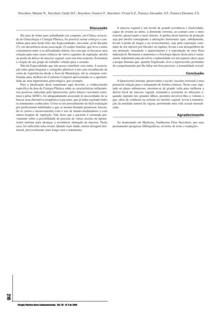 Stocchero, Ithamar N., Stocchero, Gelde H.F., Stocchero, Gustavo F., Stocchero, Vivian G.Z., Fonseca Alexandre, S.F., Fonseca Eleonora, F.S.



                                                                         Discussão       A mucosa vaginal é um tecido de grande resistência e elasticidade,
                                                                                     capaz de resistir ao atrito, à distensão extrema, ao contato com o meio
          Há mais de trinta anos trabalhando em conjunto, em Clínica associa-        externo, preservando o meio interno. A quebra desta barreira de proteção
      da de Ginecologia e Cirurgia Plástica, foi possível somar esforços e con-      seja por atrofia conseqüente a alterações hormonais (que, sabidamente,
      tribuir para uma fusão feliz das Especialidades, inovando, já há décadas       levam à perda do turgor e ao ressecamento), seja pela exposição cons-
      (5), em decorrência desta associação. O caráter familiar, que leva a todos     tante de seu interior por flacidez ou ruptura, levará a um desequilíbrio de
      comentarem entre si as dificuldades diárias, fez com que se buscasse uma       sua proteção, ensejando o aparecimento e a reprodução de uma flora
      solução para estes casos crônicos de vulvo-vaginites de repetição, atrofia     indesejável. Restaurar a anatomia e a fisiologia típicas desta área é suma-
      ou perda da defesa da mucosa vaginal, com esta boa resposta. Estimulou         mente importante para devolver a naturalidade em um aspecto chave para
      a criação de um grupo de trabalho voltado para o assunto.                      a psique humana que, quando fragilizado, leva a repercussões profundas
          Não há Especialidade que não possa contribuir com outra. A associa-        de comportamento por lhe faltar um bem precioso: a normalidade sexual.
      ção entre ginecologistas e cirurgiões plásticos é um caso reconhecido de
      soma de experiências desde a Área da Mastologia, até às cirurgias com-                                                                     Conclusão
      binadas para melhora do Contorno Corporal aproveitando-se a oportuni-
      dade de uma laparotomia ginecológica, por exemplo.                                A lipoenxertia laminar, preservando o tecido vascular estromal é uma
          Para a idealização deste tratamento aqui descrito, o conhecimento          potenical solução para o tratamento de feridas crônicas. Neste caso, inje-
      específico da área de Cirurgia Plástica sobre as características inflamató-    tado no plano submucoso, mostrou-se de grande valia para melhorar a
      rias positivas induzidas pela lipoenxertia, pelos fatores vasculares estro-    defesa local da mucosa vaginal, tornando-a resistente às infecções e,
      mais e pelas ADSCs, foi adequadamente associado às necessidades de se          quando injetado nos grandes lábios, permitiu devolver-lhes o volume o
      buscar uma alternativa terapêutica à paciente, que já tinha esgotado todos     que, além de colaborar na oclusão do intróito vaginal, levou à manuten-
      os tratamentos conhecidos. Criou-se um procedimento de fácil realização        ção da umidade natural da vagina, permitindo uma vida sexual normali-
      por profissionais habilitados e que se mostra bastante promissor, baixan-      zada.
      do os custos e inconvenientes com o uso de imuno-moduladores e com
      outras terapias de repetição. Vale dizer que a paciente é orientada pre-                                                            Agradecimento
      viamente sobre a possibilidade de precisar de várias sessões de lipoen-
      xertia laminar para alcançar a resistência almejada da mucosa. Neste              Ao doutorando em Medicina, Guilherme Flosi Stocchero, por suas
      caso, foi suficiente uma sessão. Quanto mais idade, menor dosagem hor-         permanentes pesquisas bibliográficas, revisões de texto e traduções.
      monal, provavelmente mais longo será o tratamento.
210




       Cirugía Plástica Ibero-Latinoamericana - Vol. 35 - Nº 3 de 2009
 