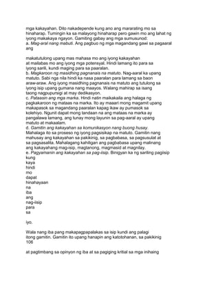 mga kakayahan. Dito nakadepende kung ano ang mararating mo sa
hinaharap. Tumingin ka sa malayong hinaharap pero gawin mo ang lahat ng
iyong makakaya ngayon. Gamiting gabay ang mga sumusunod:
a. Mag-aral nang mabuti. Ang pagbuo ng mga magandang gawi sa pagaaral
ang
makatutulong upang mas mahasa mo ang iyong kakayahan
at mailabas mo ang iyong mga potensyal. Hindi lamang ito para sa
iyong sarili, kundi maging para sa paaralan.
b. Magkaroon ng masidhing pagnanais na matuto. Nag-aaral ka upang
matuto. Sabi nga nila hindi ka nasa paaralan para lamang sa baon
araw-araw. Ang iyong masidhing pagnanais na matuto ang tutulong sa
iyong isip upang gumana nang maayos. Walang mahirap sa isang
taong nagpupursigi at may dedikasyon.
c. Pataasin ang mga marka. Hindi natin maikakaila ang halaga ng
pagkakaroon ng mataas na marka. Ito ay maaari mong magamit upang
makapasok sa magandang paaralan kapag ikaw ay pumasok sa
kolehiyo. Ngunit dapat mong tandaan na ang mataas na marka ay
pangalawa lamang, ang tunay mong layunin sa pag-aaral ay upang
matuto at makaalam.
d. Gamitin ang kakayahan sa komunikasyon nang buong husay.
Mahalaga ito sa proseso ng iyong pagsisikap na matuto. Gamitin nang
mahusay ang kakayahan sa pakikinig, sa pagbabasa, sa pagsusulat at
sa pagsasalita. Mahalagang kahiligan ang pagbabasa upang malinang
ang kakayahang mag-isip, magtanong, magmasid at magnilay.
e. Pagyamanin ang kakayahan sa pag-iisip. Binigyan ka ng sariling pagiisip
kung
kaya
hindi
mo
dapat
hinahayaan
na
iba
ang
nag-iisip
para
sa
iyo.
Wala nang iba pang makapagpapalakas sa isip kundi ang palagi
itong gamitin. Gamitin ito upang hanapin ang katotohanan, sa pakikinig
106
at pagtimbang sa opinyon ng iba at sa pagiging kritial sa mga inihaing
 