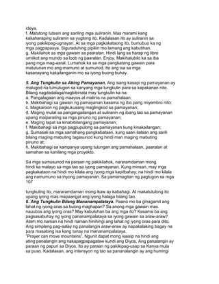 ideya.
f. Matutong lutasin ang sariling mga suliranin. Mas marami kang
kakaharaping suliranin sa yugtong ito. Kadalasan ito ay suliranin sa
iyong pakikipag-ugnayan. At sa mga pagkakataong ito, bumubuo ka ng
mga pagpapasya. Siguraduhing pipiliin mo lamang ang kabutihan.
g. Makilahok sa mga gawain sa paaralan. Hindi lang sa harap ng libro
umiikot ang mundo sa loob ng paaralan. Enjoy. Makihalubilo ka sa iba
pang mga mag-aaral. Lumahok ka sa mga pangkatang gawain para
matutunan mo ang mamuno at sumunod. Ito ang isa sa mga
kasanayang kakailanganin mo sa iyong buong buhay.
5. Ang Tungkulin sa Aking Pamayanan. Ang isang kasapi ng pamayanan ay
malugod na tumutugon sa kanyang mga tungkulin para sa kapakanan nito.
Bilang nagdadalaga/nagbibinata may tungkulin ka na:
a. Pangalagaan ang maayos at malinis na pamahalaan;
b. Makibahagi sa gawain ng pamayanan kasama ng iba pang miyembro nito;
c. Magkaroon ng pagkukusang maglingkod sa pamayanan;
d. Maging mulat sa pangangailangan at suliranin ng ibang tao sa pamayanan
upang maiparating sa mga pinuno ng pamayanan;
e. Maging tapat sa kinabibilangang pamayanan;
f. Makibahagi sa mga pagpupulong sa pamayanan kung kinakailangan;
g. Sumasali sa mga samahang pangkabataan, kung saan ilalaan ang sarili
bilang maging mabuting tagasunod kung hindi man maging mabuting
pinuno at;
h. Makibahagi sa kampanya upang tulungan ang pamahalaan, paaralan at
samahan sa kanilang mga proyekto.
Sa mga sumusunod na paraan ng pakikilahok, nararamdaman mong
hindi ka malayo sa mga tao sa iyong pamayanan. Kung minsan, may mga
pagkakataon na hindi mo kilala ang iyong mga kapitbahay; na hindi mo kilala
ang namumuno sa inyong pamayanan. Sa pamamagitan ng pagtugon sa mga
107
tungkuling ito, mararamdaman mong ikaw ay kabahagi. At makatutulong ito
upang iyong mas mapaangat ang iyong halaga bilang tao.
6. Ang Tungkulin Bilang Mananampalataya. Paano mo ba ginagamit ang
lahat ng iyong oras sa buong maghapon? Sa anong mga gawain mas
nauubos ang iyong oras? May kabuluhan ba ang mga ito? Kasama ba ang
pagsasabuhay ng iyong pananampalataya sa iyong gawain sa araw-araw?
Alam mo naman na hindi naman hinihingi ang lahat ng iyong oras para dito.
Ang simpleng pag-aalay ng panalangin araw-araw ay napakalaking bagay na
para masabing isa kang tunay na mananampalataya.
”Prayer can move mountains”. Ngunit dapat mong isaisip na hindi ang
ating panalangin ang nakapagpapagalaw kundi ang Diyos. Ang panalangin ay
paraan ng papuri sa Diyos. Ito ay paraan ng pakikipag-usap sa Kanya mula
sa puso. Kadalasan, ang intensyon ng tao sa pananalangin ay ang humingi
 