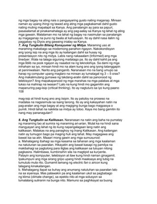 ng mga bagay na ating nais o pangyayaring gusto nating maganap. Minsan
naman ay upang ihingi ng tawad ang ating mga pagkakamali dahil gusto
nating muling mapalapit sa Kanya. Ang panalangin ay para sa papuri,
pasasalamat at pinakamahalaga ay ang pag-aalay sa Kanya ng lahat ng ating
mga gawain. Malalaman mo na lahat ng bagay na nasimulan sa panalangin
ay magaganap na puno ng tiwala at kahusayan. Ito ay dahil nasa ilalim ng
paggabay ng Diyos ang gawaing inialay sa Kanya.
7. Ang Tungkulin Bilang Konsyumer ng Midya. Maraming uso at
maraming makabago sa modernong panahon ngayon. Nakokondisyon
ang iyong isip na ang mga ito ay kailangan dahil sa husay ng
presentasyon nito ng midya. Labis nang nakaaalam (Informed) ang mga
tinedyer. Wala na talaga sigurong maitatago pa. Ito ay dahil kahit pa ang
mga liblib na pook ngayon ay naaabot na ng teknolohiya. Sa dami ng mga
inihahain sa iyo, minsan hindi mo na alam kung ano ang iyong tatanggapin
at paniniwalaan. Narito ang panganib. Naranasan mo na bang umupo sa
harap ng computer upang maglaro na minsan ay tumatagal ng 3 – 5 oras?
Ang makalimutang gumawa ng takdang-aralin dahil sa panonood ng
telebisyon? Ang mapakapanood ng mga marahas na mga palabas at mga
tukso na mahirap na iwasan? Lalo na kung hindi mo gagamitin ang
mapanuring pag-iisip (critical thinking). Ito ay nagtuturo sa iyo kung paano
108
mag-isip at hindi kung ano ang iisipin. Ito ay patuloy na proseso na
madalas na nagsisimula sa isang tanong. Ito ay ang kakayahan natin na
pag-aralan ang mga bagay at ang magiging bunga bago magpasya o
pumili. Hindi lahat na nakikita sa midya ay totoo. Kaya mo bang gamitin ito
nang may pananagutan?
8. Ang Tungkulin sa Kalikasan. Naranasan na natin ang baha na pumatay
ng maraming tao at sumira ng maraming ari-arian. Mulat ka na hindi sana
mangyayari ang lahat ng ito kung napangalagaan lang natin ang
kalikasan. Malakas na ang panaghoy ng Inang Kalikasan. Ang kailangan
natin ay tumugon bago pa maging huli ang lahat. May magagawa ang
bawat isa sa atin. Maaari mong gawin ang mga sumusunod:
a. Mahalagang ibahagi sa mga kasama sa tahanan ang mga kaalaman
na natutunan sa paaralan. Hikayatin ang bawat kasapi ng pamilya na
makibahagi sa pagtulong para iligtas ang kalikasan sa tuluyan nitong
pagkasira. Halimbawa, kumbinsihin sila na magtipid sa kuryente.
Patayin ang kompyuter, telebisyon at ilaw kung hindi naman ginagamit.
Ipakumpuni ang mga sirang gripo upang hindi maaksaya ang tubig na
tumutulo mula rito. Gumamit lamang ng electric fan o aircon kung
talagang kinakailangan.
b. Mahalagang ilapat sa buhay ang anumang natutuhan sa paaralan lalo
na sa siyensya. Mas palawakin pa ang kaalaman ukol sa pagbabago
ng klima (climate change), sa epekto nito at mga solusyon sa
lumalalang suliranin na bunga nito. Mamuno sa paghikayat sa buong
 