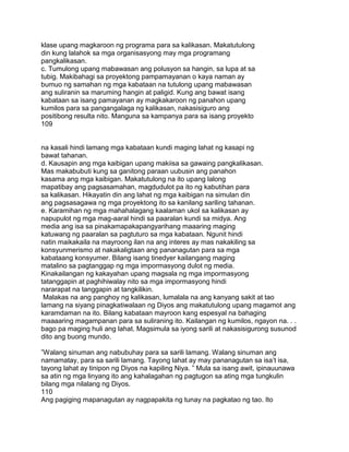klase upang magkaroon ng programa para sa kalikasan. Makatutulong
din kung lalahok sa mga organisasyong may mga programang
pangkalikasan.
c. Tumulong upang mabawasan ang polusyon sa hangin, sa lupa at sa
tubig. Makibahagi sa proyektong pampamayanan o kaya naman ay
bumuo ng samahan ng mga kabataan na tutulong upang mabawasan
ang suliranin sa maruming hangin at paligid. Kung ang bawat isang
kabataan sa isang pamayanan ay magkakaroon ng panahon upang
kumilos para sa pangangalaga ng kalikasan, nakasisiguro ang
positibong resulta nito. Manguna sa kampanya para sa isang proyekto
109
na kasali hindi lamang mga kabataan kundi maging lahat ng kasapi ng
bawat tahanan.
d. Kausapin ang mga kaibigan upang makiisa sa gawaing pangkalikasan.
Mas makabubuti kung sa ganitong paraan uubusin ang panahon
kasama ang mga kaibigan. Makatutulong na ito upang lalong
mapatibay ang pagsasamahan, magdudulot pa ito ng kabutihan para
sa kalikasan. Hikayatin din ang lahat ng mga kaibigan na simulan din
ang pagsasagawa ng mga proyektong ito sa kanilang sariling tahanan.
e. Karamihan ng mga mahahalagang kaalaman ukol sa kalikasan ay
napupulot ng mga mag-aaral hindi sa paaralan kundi sa midya. Ang
media ang isa sa pinakamapakapangyarihang maaaring maging
katuwang ng paaralan sa pagtuturo sa mga kabataan. Ngunit hindi
natin maikakaila na mayroong ilan na ang interes ay mas nakakiling sa
konsyunmerismo at nakakaligtaan ang pananagutan para sa mga
kabataang konsyumer. Bilang isang tinedyer kailangang maging
matalino sa pagtanggap ng mga impormasyong dulot ng media.
Kinakailangan ng kakayahan upang magsala ng mga impormasyong
tatanggapin at paghihiwalay nito sa mga impormasyong hindi
nararapat na tanggapin at tangkilikin.
Malakas na ang panghoy ng kalikasan, lumalala na ang kanyang sakit at tao
lamang na siyang pinagkatiwalaan ng Diyos ang makatutulong upang magamot ang
karamdaman na ito. Bilang kabataan mayroon kang espesyal na bahaging
maaaaring magampanan para sa suliraning ito. Kailangan ng kumilos, ngayon na. . .
bago pa maging huli ang lahat. Magsimula sa iyong sarili at nakasisigurong susunod
dito ang buong mundo.
”Walang sinuman ang nabubuhay para sa sarili lamang. Walang sinuman ang
namamatay, para sa sarili lamang. Tayong lahat ay may pananagutan sa isa‟t isa,
tayong lahat ay tinipon ng Diyos na kapiling Niya. ” Mula sa isang awit, ipinauunawa
sa atin ng mga linyang ito ang kahalagahan ng pagtugon sa ating mga tungkulin
bilang mga nilalang ng Diyos.
110
Ang pagiging mapanagutan ay nagpapakita ng tunay na pagkatao ng tao. Ito
 