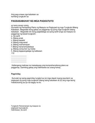 Ang pag-unawa nga kabataan sa
kanilang tungkulin sa
PAGSASABUHAY NG MGA PAGKATUTO
ay isang paraan upang
Gumawa ng Pansariling Plano ng Maayos na Pagtupad ng mga Tungkulin Bilang
Kabataan. Magsisilbi itong gabay sa pagganap ng iyong mga tungkulin bilang
kabataan. Magsisilbi din itong pagtatalaga sa iyong sarili tungo sa maayos na
pagganap ng bawat tungkulin:
a. Sa sarili
b. Bilang anak
c. Bilang kapatid
d. BIlang mag-aaral
e. Bilang mamamayan
f. Bilang mananampalataya
g. Bilang consumer ng media
h. Bilang tagapangalaga ng kalikasan
112
________________
________________
________________
________________
Kailangang malinaw na maisalaysay ang komprehensibong plano sa
pagganap. Gamiting gabay ang halimbawa sa unang hanay.
Pagninilay
Sumulat ng isang pagninilay tungkol sa (a) mga dapat niyang paunlarin sa
pagtupad ng iyong mga tungkulin bilang isang kabataan at (b) ang mga taong
makatutulong sa iyo sa bagay na ito.
Tungkulin Pamamaraan ng maayos na
pagtupad ng tungkulin
Halimbawa: Sa sarili
 
