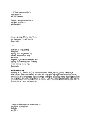  Palaging pananatilihing
malusog ang
pangangatawan
Kakain ng masusustansyang
pagkain sa lahat ng
pagkakataon
Ang mga dapat kong paunlarin
sa pagtupad ng aking mga
tungkulin
113
Dahilan sa pagtupad ng
tungkulin
Upang hindi magkaroon ng
sakit o mapabayaan ang
katawan
Mga taong makatutulong sa akin
upang maisakatuparan ko nang
maayos ang aking mga
tungkulin
Pagsasabuhay
Muli ay iyong balikan ang ginawang tsart sa bahaging Pagganap. Ang mga
natukoy na pamamaraan ng maayos na pagtupad ng mga itinalang tungkulin ay
iyong isasabuhay sa loob ng isang lingo upang ito ay ganap nang maging bahagi ng
iyong buhay. Sundin ang pormat sa ibaba. May inihandang halimbawa para sa iyo.
Gawin ito sa iyong kuwaderno.
Tungkulin Pamamaraan ng maayos na
pagtupad ng tungkulin
Linggo
Biyernes
 