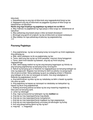 kilos-loob
c. Naipaliliwanag na ang isip at kilos-loob ang nagpapabukod-tangi sa tao
d. Nagagamit ang isip at kilos-loob sa paggawa ng pasya at kilos tungo sa
katotohanan at kabutihan
Narito ang mga kraytirya ng pagtataya ng awtput mo sa titik d:
a. May malinaw na paglalahad ng mga pasya o kilos tungo sa katotohanan at
kabutihan
b. May paliwanag ang bawat pasya o kilos sa bawat situwasyon
c. Binanggit ang gamit at tungkulin ng isip at kilos-loob sa bawat siutwasyon
d. May kalakip na mga paliwanag at patunay ng pagsasabuhay
117
Paunang Pagtataya
1. Ang paghahanap ng isip sa kanyang tunay na tunguhin ay hindi nagtatapos.
Ang pahayag ay:
a. Mali, dahil natatapos na ito sa pagkamatay ng tao
b. Tama, dahil ang isip ng tao ay hindi perpekto, mayroon itong hangganan
c. Tama, dahil hindi katulad ng katawan, ang isip ay hindi tuluyang
nagpapahinga
d. Mali, dahil kapag naabot na ng tao ang kanyang kaganapan ay hihinto na
ang kanyang paghahanap sa kanyang tunay na tunguhin
2. Nahuli ng kanyang guro si Rolando na nagpapakopya sa kanyang kaibigan sa
oras ng pagsusulit. Nagawa niya lamang ito dahil sa patuloy na pangungulit
nito at panunumbat. Nang ipatawag ng guro ay palaging sinisisi ni Rolando
ang kaibigan at ito raw na nararapat na sisihin. Ano ang nakaligtaan ni
Rolando sa pagkakataon na ito?
a. Ang kahihinatnan ng kilos ng tao ay nakabatay sa lalim o lawak ng epekto
nito para sa sarili.
b. Ang pagtulong sa kapwa ay nararapat na nakabatay sa kakayahan ng
kapwa ng akuin ang pagkakamali.
c. Walang anomang pwersa sa labas ng tao ang maaaring magtakda ng
kilos para sa kanyang sarili.
d. Lahat ng nabanggit
3. Ang mga sumsusunod ay katangian ng isip maliban sa:
a. Ang isip ay may kapangyarihang mag-alaala.
b. Ang isip ay may kapangyarihang mangatwiran.
c. Ang isip ay may kapangyarihang maglapat ng mga pagpapasya.
d. Ang isip ay may kapangyarihang umunawa sa kahulugan ng buhay
4. Ano ang pangunahing gamit ng isip ng tao?
a. mag-isip c. magpasya
 