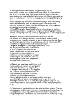 ay walang kondisyon. Mahalagang tanggapin ang isang tao
bilang tunay na siya. Hindi makatutulong kung ganap mong babaguhin
ang tao ayon sa iyong nais. Halimbawa, hindi mo maaaring pilitin ang
iyong kaibigan na maging katulad ng iyong pag-iisip, kilos at paniniwala sa
lahat ng pagkakataon. Hindi mo rin magugustuhan na nagpipilit ang isang
18
tao na maging isang taong hindi naman totoong siya. Hindi tatagal ang
isang pagkakaibigang puno ng pagpapanggap. At lalo‟t higit hindi
magiging kuntento ang iyong kaibigan na malaman na hindi mo kayang
tanggapin ang totoo niyang pagkatao.
e. Panatilihin ang tiwala sa isa’t isa. Kung walang tiwala sa isa‟t isa,
mahina ang pundasyon ng ugnayan. Kung mananatili ang pagtitiwala sa
isa‟t isa, kayang lagpasan ang anumang mga pagsubok sa pakikipagugnayan.
Kaya lang, iwasang maging masyadong pamilyar sa isa‟t isa.
Ibig sabihin, hindi lahat ng sensitibong bagay sa iyo (tulad ng isang
karanasang may negatibong epekto sa iyo) ay dapat mong ibahagi. Baka
gamitin ang impormasyon na ito sa ikapapahamak mo balang araw. May
kasabihan sa Ingles na “Familiarity breeds contempt.”
f. Maglaro at maglibang. Walang pinakamasarap kundi
ang maging bata (childlike). Kung minsan
sa labis na pagiging seryoso natin sa
buhay, nakalilimutan na natin ang halaga
ng paminsan-minsang paglalaro at
paglilibang na kasama ang mga kaibigan.
Sa paraang ito, nakakalimutan natin ang
maraming pag-aalala, takot, pagdududa
at insekyuridad (insecurities).
g. Mahalin mo ang iyong sarili. Kung hindi
mo matututuhang mahalin ang iyong sarili,
hindi mo matututuhan ang magpahalaga
sa ibang tao. Mahihirapan ka na tanggapin
ang kahinaan ng ibang tao kung hindi mo
kayang tanggapin ang sarili mong mga
kahinaan. Kung hindi ka masaya sa
maraming bagay tungkol sa iyong sarili, walang anumang
gagawin ang ibang tao na makapagpapasaya sa iyo. Kung kaya
mahalagang simulan mo ito sa tunay na pagtanggap sa kung ano ang
tunay mong pagkatao at sa pagpapasalamat sa lahat ng biyaya ng Diyos
sa iyo.
2. Pagtanggap ng papel sa lipunan na angkop sa babae o lalaki. Ang mga
nagdadalaga o nagbibinata ay bumubuo ng kanilang sariling kahulugan ng
pagiging lalaki o babae. Ngunit hindi pa rin naiaalis na ibatay ito sa
nakagisnang kultura. Halimbawa, ang lalaki ay malakas, matapang at ang
 