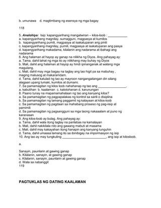 b. umunawa d. magtimbang ng esensya ng mga bagay
118
5. Analohiya: Isip: kapangyarihang mangatwiran – kilos-loob : ___________
a. kapangyarihang magnilay, sumagguni, magpasya at kumilos
b. kapangyarihang pumili, magpasya at isakatuparan ang pinili
c. kapangyarihang magnilay, pumili, magpasya at isakatuparan ang pasya
d. kapangyarihang makadama, kilalanin ang nadarama at ibahagi ang
nadarama
6. Ang halaman at hayop ay ganap na nilikha ng Diyos. Ang pahayag ay:
a. Tama, dahil lahat ng mga ito ay nilikhang may buhay ng Diyos
b. Mali, dahil ang halaman at hayop ay hindi ipinanganak at walang mga
magulang.
c. Mali, dahil may mga bagay na taglay ang tao higit pa sa mabuhay ,
maging malusog at makaramdam.
d. Tama, dahil katulad ng tao ay mayroon nangangailangan din silang
alagaan upang lumaki, kumilos at dumami.
7. Sa pamamagitan ng kilos loob nahahanap ng tao ang ________________.
a. kabutihan b. kaalaman c. katotohanan d. karunungan
8. Paano tunay na mapamamahalaan ng tao ang kanyang kilos?
a. Sa pamamagitan ng pagpapalakas ng kontrol sa sarili o disiplina
b. Sa pamamagitan ng tamang paggamit ng kalayaan at kilos-loob
c. Sa pamamagitan ng pagdaan sa mahabang proseso ng pag-iisip at
pamimili
d. Sa pamamagitan ng pagsangguni sa mga taong nakaaalam at puno ng
karanasan
9. Ang kilos-loob ay bulag. Ang pahayag ay:
a. Tama, dahil wala itong taglay na panlabas na kamalayan
b. Mali, dahil nakikilala nito ang gawang mabuti at masama
c. Mali, dahil may kakayahan itong hanapin ang kanyang tunguhin
d. Tama, dahil umaasa lamang ito sa ibinibigay na impormasyon ng isip
10. Ang tao ay may tungkuling _________________________, ang isip at kilosloob.
a.
Sanayin, paunlarin at gawing ganap
b. Kilalanin, sanayin, at gawing ganap
c. Kilalanin, sanayin, paunlarin at gawing ganap
d. Wala sa nabanggit
119
PAGTUKLAS NG DATING KAALAMAN
 