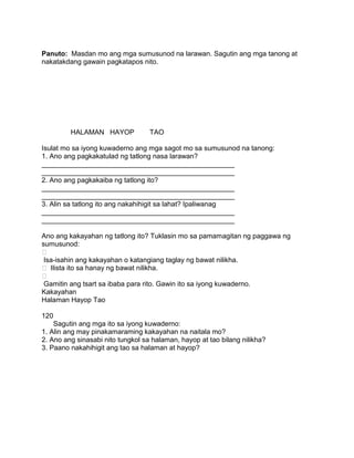 Panuto: Masdan mo ang mga sumusunod na larawan. Sagutin ang mga tanong at
nakatakdang gawain pagkatapos nito.
HALAMAN HAYOP TAO
Isulat mo sa iyong kuwaderno ang mga sagot mo sa sumusunod na tanong:
1. Ano ang pagkakatulad ng tatlong nasa larawan?
__________________________________________________
__________________________________________________
2. Ano ang pagkakaiba ng tatlong ito?
__________________________________________________
__________________________________________________
3. Alin sa tatlong ito ang nakahihigit sa lahat? Ipaliwanag
__________________________________________________
__________________________________________________
Ano ang kakayahan ng tatlong ito? Tuklasin mo sa pamamagitan ng paggawa ng
sumusunod:

Isa-isahin ang kakayahan o katangiang taglay ng bawat nilikha.
 Ilista ito sa hanay ng bawat nilikha.

Gamitin ang tsart sa ibaba para rito. Gawin ito sa iyong kuwaderno.
Kakayahan
Halaman Hayop Tao
120
Sagutin ang mga ito sa iyong kuwaderno:
1. Alin ang may pinakamaraming kakayahan na naitala mo?
2. Ano ang sinasabi nito tungkol sa halaman, hayop at tao bilang nilikha?
3. Paano nakahihigit ang tao sa halaman at hayop?
 