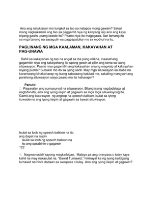 Ano ang natuklasan mo tungkol sa tao sa natapos mong gawain? Sakali
mang nagkakamali ang tao sa paggamit niya ng kanyang isip ano ang kaya
niyang gawin upang iwasto ito? Paano niya ito magagawa. Ilan lamang ito
sa mga tanong na sasagutin sa pagpapatuloy mo sa modyul na ito.
PAGLINANG NG MGA KAALAMAN, KAKAYAHAN AT
PAG-UNAWA
Dahil sa kakayahan ng tao na angat sa iba pang nilikha, inaasahang
gagamitin niya ang kakayahang ito upang gawin at piliin ang tama sa isang
situwasyon. Paano niya gagamitin ang kakayahan niyang mag-isip at kakayahan
niyang pumili? Subukin mo ito sa iyong sarili. May mga situwasyon sa ibaba na
karaniwang kinakaharap ng isang kabataang katulad mo, sakaling mangyari ang
parehong situwasyon saiyo paano mo ito haharapin?
Panuto:
 Pag-aralan ang sumusunod na situwasyon. Bilang isang nagdadalaga at
nagbibinata, ano ang iyong iisipin at gagawin sa mga mga situwasyong ito.
Gamit ang ilustrasyon ng angkop na speech balloon, isulat sa iyong
kuwaderno ang iyong iisipin at gagawin sa bawat situwasyon.
Isulat sa loob ng speech balloon na ito
ang dapat na iisipin
Isulat sa loob ng speech balloon na
ito ang sasabihin o gagawin
122
1. Nagmamadali kayong magkaibigan. Malayo pa ang overpass o tulay kaya
kahit na may nakasulat na, “Bawal Tumawid,” hinikayat ka ng iyong kaibigang
tumawid na hindi dadaan sa overpass o tulay. Ano ang iyong iisipin at gagawin?
 