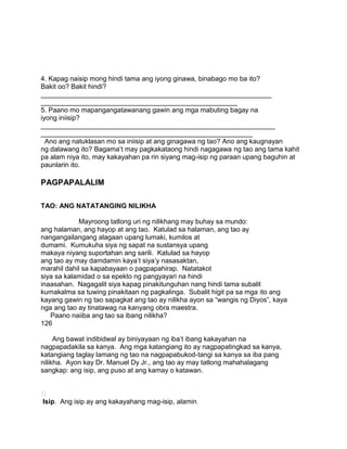 4. Kapag naisip mong hindi tama ang iyong ginawa, binabago mo ba ito?
Bakit oo? Bakit hindi?
_____________________________________________________________
____________________________________________________
5. Paano mo mapangangatawanang gawin ang mga mabuting bagay na
iyong iniisip?
______________________________________________________________
________________________________________________________
Ano ang natuklasan mo sa iniisip at ang ginagawa ng tao? Ano ang kaugnayan
ng dalawang ito? Bagama‟t may pagkakataong hindi nagagawa ng tao ang tama kahit
pa alam niya ito, may kakayahan pa rin siyang mag-isip ng paraan upang baguhin at
paunlarin ito.
PAGPAPALALIM
TAO: ANG NATATANGING NILIKHA
Mayroong tatlong uri ng nilikhang may buhay sa mundo:
ang halaman, ang hayop at ang tao. Katulad sa halaman, ang tao ay
nangangailangang alagaan upang lumaki, kumilos at
dumami. Kumukuha siya ng sapat na sustansya upang
makaya niyang suportahan ang sarili. Katulad sa hayop
ang tao ay may damdamin kaya‟t siya‟y nasasaktan,
marahil dahil sa kapabayaan o pagpapahirap. Natatakot
siya sa kalamidad o sa epekto ng pangyayari na hindi
inaasahan. Nagagalit siya kapag pinakitunguhan nang hindi tama subalit
kumakalma sa tuwing pinakitaan ng pagkalinga. Subalit higit pa sa mga ito ang
kayang gawin ng tao sapagkat ang tao ay nilikha ayon sa “wangis ng Diyos”, kaya
nga ang tao ay tinatawag na kanyang obra maestra.
Paano naiiba ang tao sa ibang nilikha?
126
Ang bawat indibidwal ay biniyayaan ng iba‟t ibang kakayahan na
nagpapadakila sa kanya. Ang mga katangiang ito ay nagpapatingkad sa kanya,
katangiang taglay lamang ng tao na nagpapabukod-tangi sa kanya sa iba pang
nilikha. Ayon kay Dr. Manuel Dy Jr., ang tao ay may tatlong mahahalagang
sangkap: ang isip, ang puso at ang kamay o katawan.

Isip. Ang isip ay ang kakayahang mag-isip, alamin
 