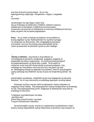 ang diwa at buod ng isang bagay. Ito ay may
kapangyarihang maghusga, mangatwiran, magsuri, magalaala
at
umunawa
ng kahulugan ng mga bagay. Kaya‟t ang
isip ay tinatawag na katalinuhan (intellect), katwiran (reason),
intelektuwal na kamalayan (intellectual consciousness),
konsensya (conscience) at intelektuwal na memorya (intellectual memory)
batay sa gamit nito sa bawat pagkakataon.
Puso. Ito ay maliit na bahagi ng katawan na bumabalot sa
buong pagkatao ng tao. Nakararamdam ito ng lahat ng bagay
na nangyayari sa ating buhay. Dito nanggagaling ang pasya
at emosyon. Sa puso hinuhubog ang personalidad ng tao.
Lahat ng kasamaan at kabutihan ng tao ay dito natatago.

Kamay o katawan. Ang kamay o ang katawan ay
sumasagisag sa pandama, panghawak, paggalaw, paggawa at
pagsasalita (sa bibig o pagsusulat). Ito ang karaniwang ginagamit
sa pagsasakatuparan ng isang kilos o gawa. Hindi sapat na
naiisa-isa ng tao ang iba‟t ibang bahagi ng kanyang katawan, ang
mahalaga ay maunawaan niya kung anu-ano ang gamit ng mga
ito. Mahalagang bahagi ng pagkatao ang katawan, dahil ito ang ginagamit
upang ipahayag ang nilalaman ng isip at puso sa kongkretong paraan. Sa
127
pamamagitan ng katawan, naipakikita ng tao ang nagaganap sa kanyang
kalooban. Ito rin ang instrumento sa pakikipag-uganayan sa ating kapwa.
Kawangis ng Diyos ang tao dahil sa kakayahan niyang makaalam at
magpasya nang malaya. Ang kapangyarihan niyang mangatuwiran ay tinatawag
na isip. Ang kapangyarihang pumili, magpasya at isakatuparan ang pinili ay
tinatawag na kilos-loob.
Tunghayan ang talahanayan sa ibaba.
Isip Kilos-loob
Gamit Pag-unawa Kumilos / gumawa
Tunguhin Katotohanan Kabutihan
Sa pamamagitan ng isip, ang tao ay naghahanap ng katotohanan; kaya‟t
patuloy siyang nagsasaliksik upang makaunawa at gumawa nang naaayon sa
 