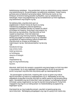 katotohanang natuklasan. Ang pandamdam ng tao ay nakatutulong upang makamit
ang katotohanang ito. Sa pamamagitan ng kaalamang natuklasan, maaari siyang
gumawa para sa ikabubuti ng kanyang kapwa. Dahil ang isip ng tao ay may
limitasyon at hindi ito kasing perpekto ng Maylikha, siya ay nakadarama ng
kakulangan. Kaya‟t ang paghahanap ng isip sa katotohanan ay hindi nagtatapos;
ang katotohanan ang tunguhin ng isip.
Sa kabilang dako, ang kilos-loob ayon sa
paglalarawan ni Santo Tomas de Aquino ay isang
makatwirang pagkagusto (rational appetency),
sapagkat ito ay pakultad (faculty) na naaakit sa mabuti
at lumalayo sa masama. Kung kaya‟t ang tunguhin ng
kilos-loob ay ang kabutihan. Ang kilos-loob ay hindi
naaakit sa kasamaan; hindi nito kailanman
magugustuhan ang mismong masama. Nagaganap
lamang ang pagpili sa masama kung ito ay nababalot
ng kabutihan at nagmumukhang mabuti at kaakit-akit.
Ang kilos-loob ay umaasa sa ibinibigay na
impormasyon ng isip. Naiimpluwensyahan ng isip ang
128
Samakatuwid ang
isip at kilos-loob,
tulad ng katawan,
ay kailangang
sanayin at linangin
upang
magampanan ng
mga ito ang kanikaniyang
layunin.
kilos-loob, dahil hindi nito nanaisin o gugustuhin ang isang bagay na hindi niya alam
o nauunawaan. Ito rin ang nagbibigay ng kapangyarihan sa tao na gumawa at
pumili, kung kaya‟t ang kilos-loob ang siyang ugat ng mapanagutang kilos.
Sa pamamagitan ng kilos-loob, maaaring piliin ng tao na gawin ang mabuti.
Ngunit hindi lahat ng mabuti ay magkakapareho ng uri. Nakasalalay sa tao ang
pagsaliksik at pag-alam kung alin ang higit na mabuti upang ito ang kanyang piliing
gawin. Samakatwid ang isip at kilos-loob, tulad ng katawan, ay kailangang sanayin
at linangin upang magampanan ng mga ito ang kani-kanyang layunin. Kung hindi,
magagamit ang mga ito sa maling paraan na makahahadlang sa pagkamit ng
kaganapan ng tao.
Ang bawat tao ay may tungkuling sanayin, paunlarin at gawing ganap ang
isip at kilos-loob. Mahalagang pangalagaan ang mga ito upang hindi masira ang
 