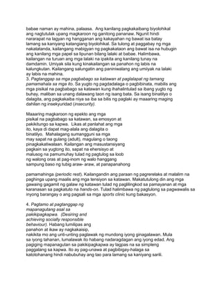babae naman ay mahina, palaasa. Ang kanilang pagkakaibang biyolohikal
ang nagtutulak upang magkaroon ng ganitong pananaw. Ngunit hindi
nararapat na lagyan ng hangganan ang kakayahan ng bawat isa batay
lamang sa kaniyang katangiang biyolohikal. Sa tulong at paggabay ng mga
nakatatanda, kailangang mabigyan ng pagkakataon ang bawat isa na hubugin
ang kanilang mga papel sa lipunan bilang lalaki at babae. Halimbawa,
kailangan na turuan ang mga lalaki na ipakita ang kanilang tunay na
damdamin. Umiyak sila kung kinakailangan sa panahon ng labis na
kalungkutan. Kailangang salungatin ang paniniwalang ang umiiyak na lalaki
ay labis na mahina.
3. Pagtanggap sa mga pagbabago sa katawan at paglalapat ng tamang
pamamahala sa mga ito. Sa yugto ng pagdadalaga o pagbibinata, mabilis ang
mga pisikal na pagbabago sa katawan kung ihahalintulad sa ibang yugto ng
buhay, maliban sa unang dalawang taon ng isang bata. Sa isang binatilyo o
dalagita, ang pagkakaiba niya sa iba sa bilis ng paglaki ay maaaring maging
dahilan ng insekyuridad (insecurity).
Maaaring magkaroon ng epekto ang mga
pisikal na pagbabago sa katawan, sa emosyon at
pakikitungo sa kapwa. Likas at panlahat ang mga
ito, kaya di dapat mag-alala ang dalagita o
binatilyo. Mahalagang sumangguni sa mga
may sapat na gulang (adult), magulang o taong
pinagkakatiwalaan. Kailangan ang masustansiyang
pagkain sa yugtong ito, sapat na ehersisyo at
malusog na pamumuhay tulad ng pagtulog sa loob
ng walong oras at pag-inom ng walo hanggang
sampung baso ng tubig araw- araw, at panapanahong
pamamahinga (periodic rest). Kailangandin ang paraan ng pagrerelaks at malalim na
paghinga upang maalis ang mga tensiyon sa katawan. Makatutulong din ang mga
gawaing gagamit ng galaw ng katawan tulad ng paglilingkod sa pamayanan at mga
karanasan sa pagkatuto na hands-on. Tulad halimbawa ng pagtulong sa pagwawalis sa
inyong barangay o ang pagsali sa mga sports clinic kung bakasyon.
4. Pagtamo at pagtanggap ng
mapanagutang asal sa
pakikipagkapwa. (Desiring and
achieving socially responsible
behaviour). Habang lumilipas ang
panahon at ikaw ay nagkakaisip,
nakikita mo ang unti-unting paglawak ng mundong iyong ginagalawan. Mula
sa iyong tahanan, lumalawak ito habang nadaragdagan ang iyong edad. Ang
pagiging mapanagutan sa pakikipagkapwa ay lagpas na sa simpleng
paggalang sa kapwa. Ito ay pag-unawa at pagbibigay-halaga sa
katotohanang hindi nabubuhay ang tao para lamang sa kaniyang sarili.
 