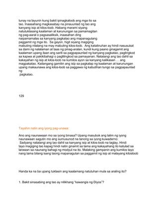 tunay na layunin kung bakit ipinagkaloob ang mga ito sa
tao. Inaasahang magkasabay na pinauunlad ng tao ang
kanyang isip at kilos-loob. Habang marami siyang
natutuklasang kaalaman at karunungan sa pamamagitan
ng pag-aaral o pagsasaliksik, inaasahan ding
naipamamalas sa kanyang pagkatao ang mapanagutang
paggamit ng mga ito. Sa gayon, higit siyang magiging
mabuting nilalang na may mabuting kilos-loob. Ang katalinuhan ay hindi nasusukat
sa dami ng nalalaman at taas ng pinag-aralan, kundi kung paano ginagamit ang
kaalaman upang ilaan ang sarili sa pagpapaunlad ng kanyang pagkatao, paglingkod
sa kapwa at pakikibahagi o paglilingkod sa pamayanan. Natatangi ang tao dahil sa
kakayahan ng isip at kilos-loob na kumilos ayon sa kanyang kalikasan … ang
magpakatao. Kailangang gamitin ang isip sa pagkalap ng kaalaman at karunungan
upang makaunawa ang kilos-loob sa paggawa ng kabutihan tungo sa pagpapaunlad
ng
pagkatao.
129
Tayahin natin ang iyong pag-unawa:
Ano ang naunawaan mo sa iyong binasa? Upang masubok ang lalim ng iyong
naunawaan sagutin mo ang sumusunod na tanong sa iyong kuwaderno:
Sadyang natatangi ang tao dahil sa kanyang isip at kilos-loob na taglay. Hindi
tayo magiging tao kapag hindi natin ginamit sa tama ang kakayahang ito katulad sa
larawan sa naunang bahagi ng modyul na ito. Malaking gampanin ang kumilos tayo
nang tama bilang isang taong mapanagutan sa paggamit ng isip at malayang kilosloob
Handa ka na ba upang tuklasin ang kaalamang natutuhan mula sa araling ito?
1. Bakit sinasabing ang tao ay nilikhang “kawangis ng Diyos”?
 