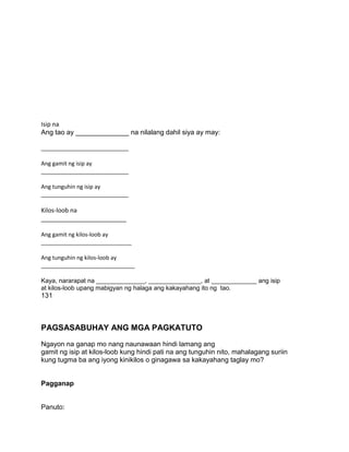 Isip na
Ang tao ay ______________ na nilalang dahil siya ay may:
____________________________
Ang gamit ng isip ay
____________________________
Ang tunguhin ng isip ay
____________________________
Kilos-loob na
_________________________
Ang gamit ng kilos-loob ay
_____________________________
Ang tunguhin ng kilos-loob ay
______________________________
Kaya, nararapat na ______________, _______________, at _____________ ang isip
at kilos-loob upang mabigyan ng halaga ang kakayahang ito ng tao.
131
PAGSASABUHAY ANG MGA PAGKATUTO
Ngayon na ganap mo nang naunawaan hindi lamang ang
gamit ng isip at kilos-loob kung hindi pati na ang tunguhin nito, mahalagang suriin
kung tugma ba ang iyong kinikilos o ginagawa sa kakayahang taglay mo?
Pagganap
Panuto:
 