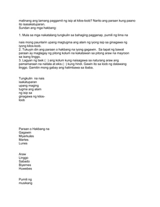 malinang ang tamang paggamit ng isip at kilos-loob? Narito ang paraan kung paano
ito isasakatuparan.
Sundan ang mga hakbang:
1. Mula sa mga nakatalang tungkulin sa bahaging pagganap, pumili ng lima na
nais mong paunlarin upang magtugma ang alam ng iyong isip sa ginagawa ng
iyong kilos-loob.
2. Tukuyin din ang paraan o hakbang na iyong gagawin. Sa tapat ng bawat
paraan ay maglagay ng pitong kolum na kakatawan sa pitong araw na mayroon
sa isang linggo.
3. Lagyan ng tsek () ang kolum kung naisagawa sa naturang araw ang
pamamaraan na naitala at ekis () kung hindi. Gawin ito sa loob ng dalawang
linggo. Gamitin mong gabay ang halimbawa sa ibaba.
Tungkulin na nais
isakatuparan
upang maging
tugma ang alam
ng isip sa
ginagawa ng kilos-
loob
Paraan o Hakbang na
Gagawin
Miyerkules
Martes
Lunes
Araw
Linggo
Sabado
Biyernes
Huwebes
Pumili ng
musikang
 