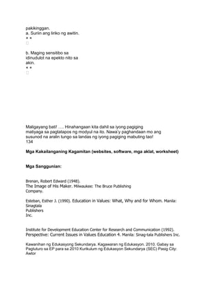 pakikinggan.
a. Suriin ang liriko ng awitin.
× ×

b. Maging sensitibo sa
idinudulot na epekto nito sa
akin.
× ×

Maligayang bati! …. Hinahangaan kita dahil sa iyong pagiging
matiyaga sa pagtatapos ng modyul na ito. Nawa‟y paghandaan mo ang
susunod na aralin tungo sa landas ng iyong pagiging mabuting tao!
134
Mga Kakailanganing Kagamitan (websites, software, mga aklat, worksheet)
Mga Sanggunian:
Brenan, Robert Edward (1948).
The Image of His Maker. Milwaukee: The Bruce Publishing
Company.
Esteban, Esther J. (1990). Education in Values: What, Why and for Whom. Manila:
Sinagtala
Publishers
Inc.
Institute for Development Education Center for Research and Communication (1992).
Perspective: Current Issues in Values Education 4. Manila: Sinag-tala Publishers Inc.
Kawanihan ng Edukasyong Sekundarya. Kagawaran ng Edukasyon. 2010. Gabay sa
Pagtuturo sa EP para sa 2010 Kurikulum ng Edukasyon Sekundarya (SEC) Pasig City:
Awtor
 