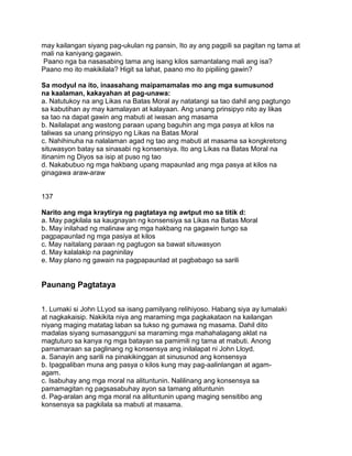 may kailangan siyang pag-ukulan ng pansin, Ito ay ang pagpili sa pagitan ng tama at
mali na kaniyang gagawin.
Paano nga ba nasasabing tama ang isang kilos samantalang mali ang isa?
Paano mo ito makikilala? Higit sa lahat, paano mo ito pipiliing gawin?
Sa modyul na ito, inaasahang maipamamalas mo ang mga sumusunod
na kaalaman, kakayahan at pag-unawa:
a. Natutukoy na ang Likas na Batas Moral ay natatangi sa tao dahil ang pagtungo
sa kabutihan ay may kamalayan at kalayaan. Ang unang prinsipyo nito ay likas
sa tao na dapat gawin ang mabuti at iwasan ang masama
b. Nailalapat ang wastong paraan upang baguhin ang mga pasya at kilos na
taliwas sa unang prinsipyo ng Likas na Batas Moral
c. Nahihinuha na nalalaman agad ng tao ang mabuti at masama sa kongkretong
situwasyon batay sa sinasabi ng konsensiya. Ito ang Likas na Batas Moral na
itinanim ng Diyos sa isip at puso ng tao
d. Nakabubuo ng mga hakbang upang mapaunlad ang mga pasya at kilos na
ginagawa araw-araw
137
Narito ang mga kraytirya ng pagtataya ng awtput mo sa titik d:
a. May pagkilala sa kaugnayan ng konsensiya sa Likas na Batas Moral
b. May inilahad ng malinaw ang mga hakbang na gagawin tungo sa
pagpapaunlad ng mga pasiya at kilos
c. May naitalang paraan ng pagtugon sa bawat situwasyon
d. May kalalakip na pagninilay
e. May plano ng gawain na pagpapaunlad at pagbabago sa sarili
Paunang Pagtataya
1. Lumaki si John LLyod sa isang pamilyang relihiyoso. Habang siya ay lumalaki
at nagkakaisip. Nakikita niya ang maraming mga pagkakataon na kailangan
niyang maging matatag laban sa tukso ng gumawa ng masama. Dahil dito
madalas siyang sumasangguni sa maraming mga mahahalagang aklat na
magtuturo sa kanya ng mga batayan sa pamimili ng tama at mabuti. Anong
pamamaraan sa paglinang ng konsensya ang inilalapat ni John Lloyd.
a. Sanayin ang sarili na pinakikinggan at sinusunod ang konsensya
b. Ipagpaliban muna ang pasya o kilos kung may pag-aalinlangan at agam-
agam.
c. Isabuhay ang mga moral na alituntunin. Nalilinang ang konsensya sa
pamamagitan ng pagsasabuhay ayon sa tamang alituntunin
d. Pag-aralan ang mga moral na alituntunin upang maging sensitibo ang
konsensya sa pagkilala sa mabuti at masama.
 