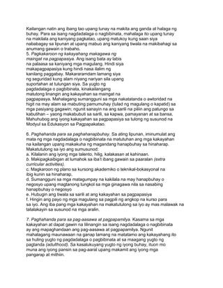 Kailangan natin ang ibang tao upang tunay na makita ang ganda at halaga ng
buhay. Para sa isang nagdadalaga o nagbibinata, mahalaga ito upang tunay
na makilala ang kaniyang pagkatao, upang matukoy kung saan siya
nababagay sa lipunan at upang mabuo ang kaniyang tiwala na makibahagi sa
anumang gawain o trabaho.
5. Pagkakaroon ng kakayahang makagawa ng
maingat na pagpapasiya. Ang isang bata ay labis
na palaasa sa kaniyang mga magulang. Hindi siya
makapagpapasiya kung hindi nasa ilalim ng
kanilang paggabay. Makararamdam lamang siya
ng seguridad kung alam niyang nariyan sila upang
suportahan at tulungan siya. Sa yugto ng
pagdadalaga o pagbibinata, kinakailangang
matutong linangin ang kakayahan sa maingat na
pagpapasya. Mahalagang sumangguni sa mga nakatatanda o awtoridad na
higit na may alam sa mabuting pamumuhay (tulad ng magulang o kapatid) sa
mga pasiyang gagawin; ngunit sanayin na ang sarili na piliin ang patungo sa
kabutihan – yaong makabubuti sa sarili, sa kapwa, pamayanan at sa bansa.
Mahuhubog ang iyong kakayahan sa pagpapasiya sa tulong ng susunod na
Modyul sa Edukasyon sa Pagpapakatao.
6. Paghahanda para sa paghahanapbuhay. Sa ating lipunan, iminumulat ang
mata ng mga nagdadalaga o nagbibinata na matutuhan ang mga kakayahan
na kailangan upang makakuha ng magandang hanapbuhay sa hinaharap.
Makatutulong sa iyo ang sumusunod:
a. Kilalanin ang iyong mga talento, hilig, kalakasan at kahinaan.
b. Makipagkaibigan at lumahok sa iba‟t ibang gawain sa paaralan (extra
curricular activities).
c. Magkaroon ng plano sa kursong akademiko o teknikal-bokasyonal na
ibig kunin sa hinaharap.
d. Sumangguni sa mga matagumpay na kakilala na may hanapbuhay o
negosyo upang magtanong tungkol sa mga ginagawa nila sa nasabing
hanapbuhay o negosyo
e. Hubugin ang tiwala sa sarili at ang kakayahan sa pagpapasiya
f. Hingin ang payo ng mga magulang sa pagpili ng angkop na kurso para
sa iyo. Ang iba pang mga kakayahan na makatutulong sa iyo ay mas malawak na
tatalakayin sa susunod na mga aralin.
7. Paghahanda para sa pag-aasawa at pagpapamilya. Kasama sa mga
kakayahan at dapat gawin na lilinangin sa isang nagdadalaga o nagbibinata
ay ang mapaghandaan ang pag-aasawa at pagpapamilya. Ngunit
mahalagang maunawaan na ganap lamang na matatamo ang kakayahang ito
sa huling yugto ng pagdadalaga o pagbibinata at sa maagang yugto ng
pagtanda (adulthood). Sa kasalukuyang yugto ng iyong buhay, ituon mo
muna ang iyong pansin sa pag-aaral upang makamit ang iyong mga
pangarap at mithiin.
 