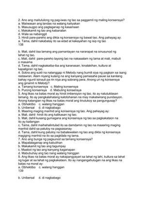 2. Ano ang maitutulong ng pag-iwas ng tao sa paggamit ng maling konsensya?
a. Maiiwasan ang landas na walang katiyakan
b. Masusugpo ang paglaganap ng kasamaan
c. Makakamit ng tao ang kabanalan
d. Wala sa nabanggit
3. Hindi pare-pareho ang dikta ng konsensya ng bawat tao. Ang pahayag ay:
a. Tama, dahil nakabatay ito sa edad at kakayahan ng isip ng tao
138
b. Mali, dahil iisa lamang ang pamantayan na nararapat na sinusunod ng
lahat ng tao.
c. Mali, dahil pare-pareho tayong tao na nakaaalam ng tama at mali, mabuti
o masama
d. Tama, dahil nagkakaiba-iba ang karanasan, kinalakihan, kultura at
kapaligiran ng tao.
4. Sobra ang sukli na natanggap ni Melody nang bumili siya ng pagkain sa isang
restawran. Alam niyang kulang na ang kanyang pamasahe pauwi sa kanilang
bahay ngunit isinauli pa rin niya ang sobrang pera. Anong uri ng konsensya
ang ginamit ni Melody?
a. Tamang konsensya c. Maling konsensya
b. Purong konsensya d. Mabuting konsensya
5. Ang likas na batas moral ay hindi imbensyon ng tao, ito ay natutuklasan
lamang. Ito ay pangkalahatang katotohanan na may makatwirang pundasyon.
Anong katangian ng likas na batas moral ang tinutukoy sa pangungusap?
a. Obhektibo c. walang hanggan
b. Unibersal d. di nagbabago
6. Maaring maging manhid ang konsensya ng tao. Ang pahayag ay:
a. Mali, dahil hindi ito ang kalikasan ng tao.
b. Mali, dahil kusang gumagana ang konsensya ng tao sa pagkakataon na
ito ay kailangan
c. Tama, dahil maihahalintulad ito sa damdamin ng tao na maaaring maging
manhid dahil sa patuloy na pagsasanay
d. Tama, dahil kung patuloy na babalewalain ng tao ang dikta ng konsensya
magiging manhid na ito sa pagkilala ng tama.
7. Ano ang bunga ng pagsunod sa tamang konsensya?
a. Mapalalaganap ang kabutihan
b. Makakamit ng tao ang tagumpay
c. Maabot ng tao ang kanyang kaganapan
d. Mabubuhay ang tao nang walang hanggan
8. Ang likas na batas moral ay nakapangyayari sa lahat ng lahi, kultura sa lahat
ng lugar at sa lahat ng pagkakataon. Ito ay nangangahulugan na ang likas na
batas na moral ay:
a. Obhektibo c. walang hanggan
139
b. Unibersal d. di nagbabago
 