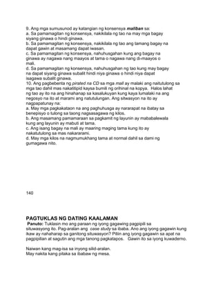 9. Ang mga sumusunod ay katangian ng konsensya maliban sa:
a. Sa pamamagitan ng konsensya, nakikilala ng tao na may mga bagay
siyang ginawa o hindi ginawa.
b. Sa pamamagitan ng konsensya, nakikilala ng tao ang tamang bagay na
dapat gawin at masamang dapat iwasan.
c. Sa pamamagitan ng konsensya, nahuhusgahan kung ang bagay na
ginawa ay nagawa nang maayos at tama o nagawa nang di-maayos o
mali.
d. Sa pamamagitan ng konsensya, nahuhusgahan ng tao kung may bagay
na dapat siyang ginawa subalit hindi niya ginawa o hindi niya dapat
isagawa subalit ginawa.
10. Ang pagbebenta ng pirated na CD sa mga mall ay malaki ang naitutulong sa
mga tao dahil mas nakatitipid kaysa bumili ng orihinal na kopya. Halos lahat
ng tao ay ito na ang hinahanap sa kasalukuyan kung kaya lumalaki na ang
negosyo na ito at marami ang natutulungan. Ang sitwasyon na ito ay
nagpapatunay na:
a. May mga pagkakataon na ang paghuhusga ay nararapat na ibatay sa
benepisyo o tulong sa taong nagsasagawa ng kilos.
b. Ang masamang pamamaraan sa pagkamit ng layunin ay mababalewala
kung ang layunin ay mabuti at tama.
c. Ang isang bagay na mali ay maaring maging tama kung ito ay
nakatutulong sa mas nakararami.
d. May mga kilos na nagmumukhang tama at normal dahil sa dami ng
gumagawa nito.
140
PAGTUKLAS NG DATING KAALAMAN
Panuto: Tuklasin mo ang paraan ng iyong gagawing pagpipili sa
situwasyong ito. Pag-aralan ang case study sa ibaba. Ano ang iyong gagawin kung
ikaw ay nahaharap sa ganitong situwasyon? Piliin ang iyong gagawin sa apat na
pagpipilian at sagutin ang mga tanong pagkatapos. Gawin ito sa iyong kuwaderno.
Naiwan kang mag-isa sa inyong silid-aralan.
May nakita kang pitaka sa ibabaw ng mesa.
 