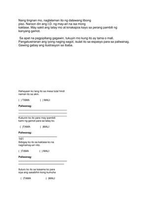 Nang tingnan mo, naglalaman ito ng dalawang libong
piso. Naroon din ang I.D. ng may-ari na isa mong
kaklase. May sakit ang tatay mo at kinakapos kayo sa perang pambili ng
kanyang gamot.
Sa apat na pagpipiliang gagawin, tukuyin mo kung ito ay tama o mali.
Pangatuwiranan ang iyong naging sagot, isulat ito sa espasyo para sa paliwanag.
Gawing gabay ang ilustrasyon sa ibaba.
Hahayaan ko lang ito sa mesa tutal hindi
naman ito sa akin.
( ) TAMA ( ) MALI
Paliwanag:
__________________________________
__________________________________
__________________________________
Kukunin ko ito para may ipambili
kami ng gamot para sa tatay ko.
( )TAMA ( )MALI
Paliwanag:
___________________________
141
Ibibigay ko ito sa kaklase ko na
nagmamay-ari nito.
( )TAMA ( ) MALI
Paliwanag:
__________________________________
________________________________
Ituturo ko ito sa kasama ko para
siya ang sasabihin kong kumuha
( )TAMA ( )MALI
 