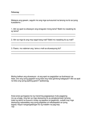 Paliwanag:
___________________________
Matapos ang gawain, sagutin mo ang mga sumusunod na tanong na ito sa iyong
kuwaderno :
1. Alin sa apat na sitwasyon ang sinagutan mong tama? Bakit mo nasabing ito
ay tama?
______________________________________________________________
______________________________________________________________
2. Alin sa mga ito ang may sagot kang mali? Bakit mo nasabing ito ay mali?
______________________________________________________________
______________________________________________________________
3. Paano mo nalaman ang tama o mali sa situwasyong ito?
______________________________________________________________
______________________________________________________________
Muling balikan ang situwasyon at ang apat na pagpipilian sa ilustrasyon sa
itaas, ano ang iyong gagawin kung ikaw ang nasa ganitong kalagayan? Alin sa apat
na kilos ang iyong pipiliing gawin? Ipaliwanag.
Araw-araw gumagawa ka ng maraming pagpapasya mula paggising
mo sa umaga. Ang ilan sa mga desisyong ito ay pangkaraniwan lamang
tulad ng damit na isusuot o kulay ng sapatos na gagamitin, subalit may mga
desisyong nakasalalay ang iyong pagkatao at nakaaapekto sa iyong
kapwa. Kaya‟t nangangailangan ito ng malalim na pag-iisip.
142
 