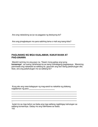 Ano ang nakatulong sa iyo sa paggawa ng desisyong ito?
Ano ang pinagbatayan mo para sabihing tama o mali ang isang kilos?
___________________________________________________________
___________________________________________________________
PAGLINANG NG MGA KAALAMAN, KAKAYAHAN AT
PAG-UNAWA
Marahil naririnig mo ang payo na, “Gawin mong gabay ang iyong
konsensya”, sa tuwing nahaharap ka sa isang mahalagang pagpapasya. Maraming
paniniwala ang nakakabit sa salitang ito, gayundin ang iba‟t ibang pakahulugan dito.
Ikaw, ano ang pakahulugan mo sa salitang ito?
Kung ako ang nasa kalagayan ng mag-aaral na nakakita ng pitakang
naglalaman ng pera ________________________
_____________________________________________________________
_____________________________________________________________
_____________________________________________________________
_____________________________________________________________
_____________________________________________________________

Isulat mo sa mga kahon sa ibaba ang mga salitang nagbibigay kahulugan sa
salitang konsensiya. Gabay mo ang halimbawa sa ibaba.
143
 