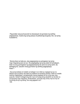 Pag-aralan ang sumusunod na situwasyon at gumawa ng sariling
pagpapasiya. Isulat ang iyong pasiya at paliwanag kaugnay nito, sa iyong
kuwaderno.
Noong ikaw ay bata pa, ang pagpapasiya ay ginagawa ng iyong
mga magulang para sa iyo. Sa pagdagdag ng iyong edad at kamalayan,
ikaw na ang gumagawa ng pagpapasiyang ito para sa iyong sarili. Sa
bahaging ito, subukin mong gumawa ng sariling pagpapasya.
Kaso 1
Ang iyong kaklase at matalik na kaibigan na si Adel ay nagtapat sa iyo na
lalayas siya sa bahay nila dahil sa problema sa kanilang pamilya. Dahil sa matalik
kayong magkaibigan, ipinagkatiwala niyang ipagtapat sa iyo kung saan siya
pupunta. Subali‟t mahigpit ang bilin niya na huwag itong sasabihin sa iba lalo na
sa kaniyang mga magulang. Kinabukasan, pumunta ang nanay niya sa inyo at
humihingi sa iyo ng tulong. Ano ang gagawin mo?
145
 