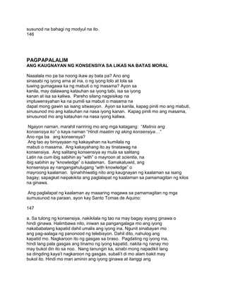 susunod na bahagi ng modyul na ito.
146
PAGPAPALALIM
ANG KAUGNAYAN NG KONSENSIYA SA LIKAS NA BATAS MORAL
Naaalala mo pa ba noong ikaw ay bata pa? Ano ang
sinasabi ng iyong ama at ina, o ng iyong lolo at lola sa
tuwing gumagawa ka ng mabuti o ng masama? Ayon sa
kanila, may dalawang katauhan sa iyong tabi, isa sa iyong
kanan at isa sa kaliwa. Pareho silang nagsisikap na
impluwensyahan ka na pumili sa mabuti o masama na
dapat mong gawin sa isang sitwasyon. Ayon sa kanila, kapag pinili mo ang mabuti,
sinusunod mo ang katauhan na nasa iyong kanan. Kapag pinili mo ang masama,
sinusunod mo ang katauhan na nasa iyong kaliwa.
Ngayon naman, marahil naririnig mo ang mga katagang: “Malinis ang
konsensiya ko” o kaya naman “Hindi maatim ng aking konsensiya…”
Ano nga ba ang konsensya?
Ang tao ay biniyayaan ng kakayahan na kumilala ng
mabuti o masama. Ang kakayahang ito ay tinatawag na
konsensiya. Ang salitang konsensiya ay mula sa salitang
Latin na cum ibig sabihin ay “with” o mayroon at scientia, na
ibig sabihin ay “knowledge” o kaalaman. Samakatuwid, ang
konsensiya ay nangangahulugang “with knowledge” o
mayroong kaalaman. Ipinahihiwatig nito ang kaugnayan ng kaalaman sa isang
bagay; sapagkat naipakikita ang paglalapat ng kaalaman sa pamamagitan ng kilos
na ginawa.
Ang paglalapat ng kaalaman ay maaaring magawa sa pamamagitan ng mga
sumusunod na paraan, ayon kay Santo Tomas de Aquino:
147
a. Sa tulong ng konsensiya, nakikilala ng tao na may bagay siyang ginawa o
hindi ginawa. Halimbawa nito, iniwan sa pangangalaga mo ang iyong
nakababatang kapatid dahil umalis ang iyong ina. Ngunit sinabayan mo
ang pag-aalaga ng panonood ng telebisyon. Dahil dito, nahulog ang
kapatid mo. Nagkaroon ito ng gasgas sa braso. Pagdating ng iyong ina,
hindi lang pala gasgas ang tinamo ng iyong kapatid, nakita ng nanay mo
may bukol din ito sa noo. Nang tanungin ka, sinabi mong napadikit lang
sa dingding kaya‟t nagkaroon ng gasgas, subali‟t di mo alam bakit may
bukol ito. Hindi mo man aminin ang iyong ginawa at itanggi ang
 