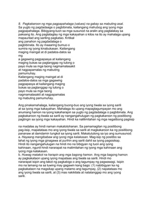 8. Pagkakaroon ng mga pagpapahalaga (values) na gabay sa mabuting asal.
Sa yugto ng pagdadaaga o pagbibinata, kailangang mahubog ang iyong mga
pagpapahalaga. Bibigyang-tuon sa mga susunod na aralin ang pagtalakay sa
paksang ito. Ang pagtataglay ng mga kakayahan o kilos na ito ay mahalaga upang
mapaunlad ang sariling pagkatao. Kritikal
ang panahon ng pagdadalaga o
pagbibinata. Ito ay maaaring bumuo o
sumira ng iyong kinabukasan. Kailangang
maging maingat at di padalos-dalos sa
mg
a gagawing pagpapasya at kailangang
maging bukas sa pagtanggap ng tulong o
payo mula sa mga taong nagmamalasakit
at nagpapamalas ng mabuting
pamumuhay.
Kailangang maging maingat at di
padalos-dalos sa mga gagawing
pagpapasya at kailangang maging
bukas sa pagtanggap ng tulong o
payo mula sa mga taong
nagmamalasakit at nagpapamalas
ng mabuting pamumuhay.
Ang pinakamahalaga, kailangang buong-buo ang iyong tiwala sa iyong sarili
at sa iyong mga kakayahan. Mahalaga ito upang mapagtagumpayan mo ang
anumang hamon na iyong kakaharapin sa yugto ng pagdadalaga o pagbibinata. Ang
pagkakaroon ng tiwala sa sarili ay nangangahulugan ng pagkakaroon ng positibong
pagtingin sa iyong mga kakayahan. Hindi ka nalilimitahan ng mga negatibong pagiisip
na madalas ay hindi naman makatotohanan. Sa pamamagitan ng positibong
pag-iisip, mapatataas mo ang iyong tiwala sa sarili at magkakaroon ka ng positibong
pananaw at damdamin tungkol sa iyong sarili. Makatutulong sa iyo ang sumusunod:
a. Hayaang mangibabaw ang iyong mga kalakasan. Mag-isip ng positibo sa
lahat ng iyong mga ginagawa at purihin ang sarili dahil sa iyong pagsisikap.
Hindi ito nangangahulugan na hindi mo na bibigyan ng tuon ang iyong
kahinaan, ngunit hindi nararapat na malimitahan ng iyong mga kahinaan ang
iyong mga kalakasan.
b. Huwag matakot na harapin ang mga bagong hamon. Ang mga bagong hamon
ay pagkakataon upang iyong mapataas ang tiwala sa sarili. Hindi mo
nararapat isipin ang takot ng pagkabigo o ang tagumpay ng pagwawagi. Isipin
mo na lamang na sa tuwing may gagawin kang bago: (1) nabibigyan ka ng
pagkakataon na magsikap upang matamo ang tagumpay, (2) napatataas mo
ang iyong tiwala sa sarili, at (3) mas nakikilala at natatanggap mo ang iyong
sarili.
 