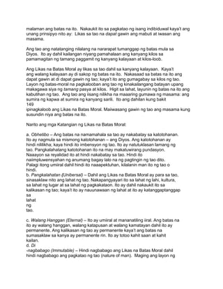 malaman ang batas na ito. Nakaukit ito sa pagkatao ng isang indibiduwal kaya‟t ang
unang prinsipyo nito ay: Likas sa tao na dapat gawin ang mabuti at iwasan ang
masama.
Ang tao ang natatanging nilalang na nararapat tumanggap ng batas mula sa
Diyos. Ito ay dahil kailangan niyang pamahalaan ang kanyang kilos sa
pamamagitan ng tamang paggamit ng kanyang kalayaan at kilos-loob.
Ang Likas na Batas Moral ay likas sa tao dahil sa kanyang kalayaan. Kaya‟t
ang walang kalayaan ay di sakop ng batas na ito. Nakasaad sa batas na ito ang
dapat gawin at di dapat gawin ng tao; kaya‟t ito ang gumagabay sa kilos ng tao.
Layon ng batas-moral na pagkalooban ang tao ng kinakailangang batayan upang
makagawa siya ng tamang pasya at kilos. Higit sa lahat, layunin ng batas na ito ang
kabutihan ng tao. Ang tao ang iisang nilikha na maaaring gumawa ng masama: ang
sumira ng kapwa at sumira ng kanyang sarili. Ito ang dahilan kung bakit
149
ipinagkaloob ang Likas na Batas Moral. Maiiwasang gawin ng tao ang masama kung
susundin niya ang batas na ito.
Narito ang mga Katangian ng Likas na Batas Moral:
a. Obhetibo – Ang batas na namamahala sa tao ay nakabatay sa katotohanan.
Ito ay nagmula sa mismong katotohanan – ang Diyos. Ang katotohanan ay
hindi nililikha; kaya hindi ito imbensyon ng tao. Ito ay natutuklasan lamang ng
tao. Pangkalahatang katotohanan ito na may makatuwirang pundasyon.
Naaayon sa reyalidad ito at hindi nakabatay sa tao. Hindi ito
naiimpluwensyahan ng anumang bagay lalo na ng pagtingin ng tao dito.
Palagi itong umiiral dahil hindi ito naaapektuhan, kilalanin man ito ng tao o
hindi.
b. Pangkalahatan (Unibersal) – Dahil ang Likas na Batas Moral ay para sa tao,
sinasaklaw nito ang lahat ng tao. Nakapangyayari ito sa lahat ng lahi, kultura,
sa lahat ng lugar at sa lahat ng pagkakataon. Ito ay dahil nakaukit ito sa
kalikasan ng tao; kaya‟t ito ay nauunawaan ng lahat at ito ay katanggaptanggap
sa
lahat
ng
tao.
c. Walang Hanggan (Eternal) – Ito ay umiiral at mananatiling iiral. Ang batas na
ito ay walang hanggan, walang katapusan at walang kamatayan dahil ito ay
permanente. Ang kalikasan ng tao ay permanente kaya‟t ang batas na
sumasaklaw sa kanya ay permanente rin. Ito ay totoo kahit saan at kahit
kailan.
d. Di
-nagbabago (Immutable) – Hindi nagbabago ang Likas na Batas Moral dahil
hindi nagbabago ang pagkatao ng tao (nature of man). Maging ang layon ng
 