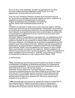 tao sa mundo ay hindi nagbabago. Sa kabila ng pagkakaiba-iba ng kultura,
ang Likas na Batas Moral ang nagbibigkis sa lahat ng tao. Ito rin ang
nagpapatupad ng iisang alituntunin para sa lahat.
Ayon kay Lipio, binibigyang direksiyon ng batas-moral ang pamumuhay ng
tao. Sinusunod niya ang batas-moral upang magawa ang mabuti, magkaroon ng
paggalang sa kapwa at makipagtulungan sa mga taong
binigyan ng kapangyarihang pangalagaan ang kapakanan
ng lahat. Subali‟t hindi nangangahulugang ang tao ay
150
natatakpan ng mga batas na dapat niyang sundin araw-araw, bagkus, kailangan
niyang gawin ang tama ayon sa kanyang pagkatao. Samakatuwid, ang konsensiya
ay ang personal na pamantayang moral ng tao. Ito ang kakayahang isagawa ang
mga malalawak na pangkalahatang batas-moral sa pamamagitan ng sariling kilos.
Ito ang ginagamit sa pagpapasiya kung ano ang tama at kung ano ang mali sa
kasalukuyang pagkakataon.
Halimbawa, bagama‟t isang obligasyon ang pagsisimba, may pagkakataong hindi
makadalo ang isang tao dahil may tungkulin siyang alagaan ang isang kasapi ng
pamilya na maysakit. Ito ang situwasyon na walang katapat na pangkalahatang
batas para matugunan. Ang kailangan dito ay personal na pagpapasiya kung saan
ginagamit ng tao ang kaniyang konsensiya. Kailangan lagi ang isang paghatol sa
pagsasagawa ng isang pamantayan o pagtupad sa batas moral at dito kailangan
ang konsensiya. Subali‟t, kung ang paghatol ay hindi naaayon sa Likas na Batas
Moral, ang konsensiya ay maaari pa ring magkamali. Maaaring magkaroon ng
kalituhan kung anong panuntunan ng kilos ang gagamitin. Maaari ring magkamali sa
paraan ng paggamit ng panuntunang ito. Dahil dito, ang konsensya ay maaaring
uriin bilang tama at mali ayon sa Likas na Batas Moral (Esteban, 1990).
Uri ng Konsensya
1.
Tama. Ang paghusga ng konsensya ay tama kung lahat ng kaisipan at dahilan
na kakailanganin sa paglapat ng obhektibong pamantayan ay naisakatuparan
nang walang pagkakamali. Tama ang konsensya kung hinuhusgahan nito ang
tama bilang tama at bilang mali ang mali (Agapay, ).
Halimbawa, inutusan kang bumili ng tinapay isang araw. Napansin
mong sobra ng dalawampung piso ang sukling ibinigay sa iyo ng tindera. Nang
araw ding iyon hindi ka binigyan ng baon ng iyong ina dahil kulang ang kinita
ng iyong ama sa pamamasada. Wala ka mang baon subali‟t isinauli mo ang
sobrang sukli na ibinigay sa iyo. Katuwiran mo, hindi sa iyo ang pera kaya‟t
nararapat na ito ay isauli mo.
2. Mali. Ang paghusga ng konsensya ay nagkakamali kapag ito ay nakabatay sa
mga maling prinsipyo o nailapat ang tamang prinsipyo sa maling paraan.
Ayon pa rin kay Agapay, mali ang konsensya kung hinuhusgahan nito ang
mali bilang tama at ng tama ang mali. Gamit pa rin ang halimbawa sa itaas.
 