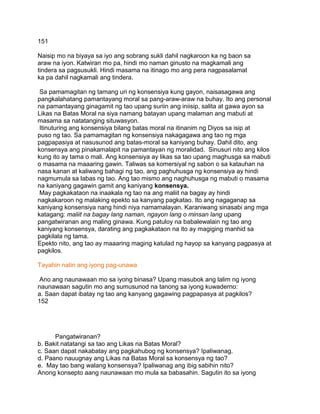 151
Naisip mo na biyaya sa iyo ang sobrang sukli dahil nagkaroon ka ng baon sa
araw na iyon. Katwiran mo pa, hindi mo naman ginusto na magkamali ang
tindera sa pagsusukli. Hindi masama na itinago mo ang pera nagpasalamat
ka pa dahil nagkamali ang tindera.
Sa pamamagitan ng tamang uri ng konsensiya kung gayon, naisasagawa ang
pangkalahatang pamantayang moral sa pang-araw-araw na buhay. Ito ang personal
na pamantayang ginagamit ng tao upang suriin ang iniisip, salita at gawa ayon sa
Likas na Batas Moral na siya namang batayan upang malaman ang mabuti at
masama sa natatanging situwasyon.
Itinuturing ang konsensiya bilang batas moral na itinanim ng Diyos sa isip at
puso ng tao. Sa pamamagitan ng konsensiya nakagagawa ang tao ng mga
pagpapasiya at nasusunod ang batas-moral sa kaniyang buhay. Dahil dito, ang
konsensya ang pinakamalapit na pamantayan ng moralidad. Sinusuri nito ang kilos
kung ito ay tama o mali. Ang konsensiya ay likas sa tao upang maghusga sa mabuti
o masama na maaaring gawin. Taliwas sa komersiyal ng sabon o sa katauhan na
nasa kanan at kaliwang bahagi ng tao, ang paghuhusga ng konsensiya ay hindi
nagmumula sa labas ng tao. Ang tao mismo ang naghuhusga ng mabuti o masama
na kaniyang gagawin gamit ang kaniyang konsensya.
May pagkakataon na inaakala ng tao na ang maliit na bagay ay hindi
nagkakaroon ng malaking epekto sa kanyang pagkatao. Ito ang nagaganap sa
kaniyang konsensiya nang hindi niya namamalayan. Karaniwang sinasabi ang mga
katagang: maliit na bagay lang naman, ngayon lang o minsan lang upang
pangatwiranan ang maling ginawa. Kung patuloy na babalewalain ng tao ang
kaniyang konsensya, darating ang pagkakataon na ito ay magiging manhid sa
pagkilala ng tama.
Epekto nito, ang tao ay maaaring maging katulad ng hayop sa kanyang pagpasya at
pagkilos.
Tayahin natin ang iyong pag-unawa
Ano ang naunawaan mo sa iyong binasa? Upang masubok ang lalim ng iyong
naunawaan sagutin mo ang sumusunod na tanong sa iyong kuwaderno:
a. Saan dapat ibatay ng tao ang kanyang gagawing pagpapasya at pagkilos?
152
Pangatwiranan?
b. Bakit natatangi sa tao ang Likas na Batas Moral?
c. Saan dapat nakabatay ang pagkahubog ng konsensya? Ipaliwanag.
d. Paano nauugnay ang Likas na Batas Moral sa konsensya ng tao?
e. May tao bang walang konsensya? Ipaliwanag ang ibig sabihin nito?
Anong konsepto aang naunawaan mo mula sa babasahin. Sagutin ito sa iyong
 